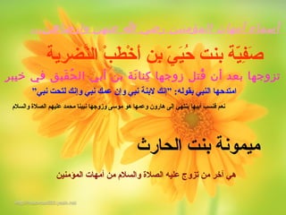 ،،،‫وارضاهن‬ ‫عنهن‬ ‫ا‬ ‫رضي‬ ‫المؤمنين‬ ‫أمهات‬ ‫أسماء‬
‫نيرضرية‬َّ‫ال‬ ‫ب‬ْ‫ةم‬ ‫ط‬َ‫ْي‬ ‫خ‬ْ‫ةم‬ ‫أ‬َ‫ْي‬ ‫ب ن‬ِ‫ّي‬ ‫ي‬ّ‫ة‬ ‫ي‬َ‫ْي‬‫ح‬ُ‫ز‬ ‫بنت‬ ‫ية‬ّ‫ة‬‫ف‬ِ‫ّي‬‫ص‬َ‫ْي‬
‫خيبر‬ ‫في‬ ‫قيق‬َ‫قي‬ ‫ح‬ُ‫ د‬ ‫ال‬ ‫أبي‬ ‫بن‬ ‫نة‬َ‫قي‬ ‫كنا‬ِ‫ن‬ ‫زوجها‬ ‫قتل‬ُ‫ د‬ ‫أن‬ ‫بع د‬ ‫تزوجها‬
‫نبي‬ ‫لتحت‬ ‫وإنك‬ ‫نبي‬ ‫عةمك‬ ‫وإن‬ ‫نبي‬ ‫لبنة‬ ‫”إنك‬ :‫بقوله‬ ‫النبي‬ ‫امتدحها‬”
‫والسالم‬ ‫الصال ة‬ ‫عليهم‬ ‫محةمد‬ ‫نبينا‬ ‫وزوجها‬ ‫موسى‬ ‫هو‬ ‫وعةمها‬ ‫هارون‬ ‫إلى‬ ‫ينتهي‬ ‫أبيها‬ ‫فنسب‬ ‫نعم‬
‫الةمؤمني ن‬ ‫أمهات‬ ‫م ن‬ ‫والسالم‬ ‫الصال ة‬ ‫عليه‬ ‫تزوج‬ ‫م ن‬ ‫آخر‬ ‫هي‬
‫الحارث‬ ‫بنت‬ ‫ميةمونة‬
 