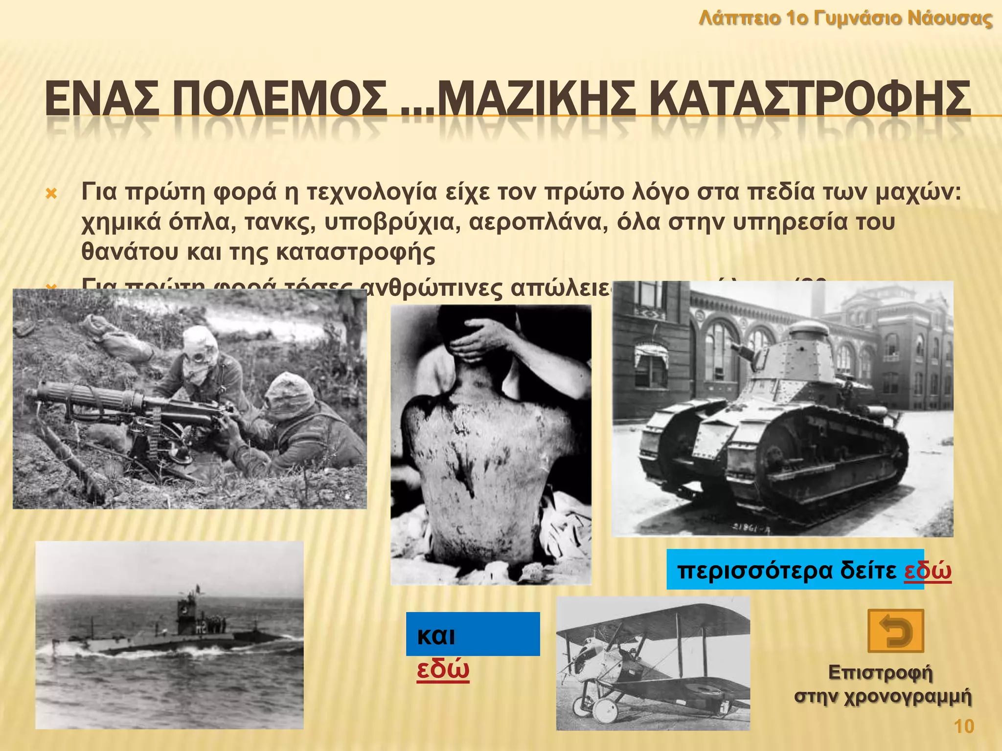 ΕΝΑ΢ ΠΟΛΕΜΟ΢ …ΜΑΖΙΚΗ΢ ΚΑΣΑ΢ΣΡΟΥΗ΢
 Γηα πξψηε θνξά ε ηερλνινγία είρε ηνλ πξψην ιφγν ζηα πεδία ησλ καρψλ:
ρεκηθά φπια, ηαλθο, ππνβξχρηα, αεξνπιάλα, φια ζηελ ππεξεζία ηνπ
ζαλάηνπ θαη ηεο θαηαζηξνθήο
 Γηα πξψηε θνξά ηφζεο αλζξψπηλεο απψιεηεο ζηνλ πφιεκν (20
εθαηνκκχξηα)
πεξηζζφηεξα δείηε εδψ
θαη
εδψ
10
Λάππεην 1ν Γπκλάζην Νάνπζαο
Δπηζηξνθή
ζηελ ρξνλνγξακκή
 