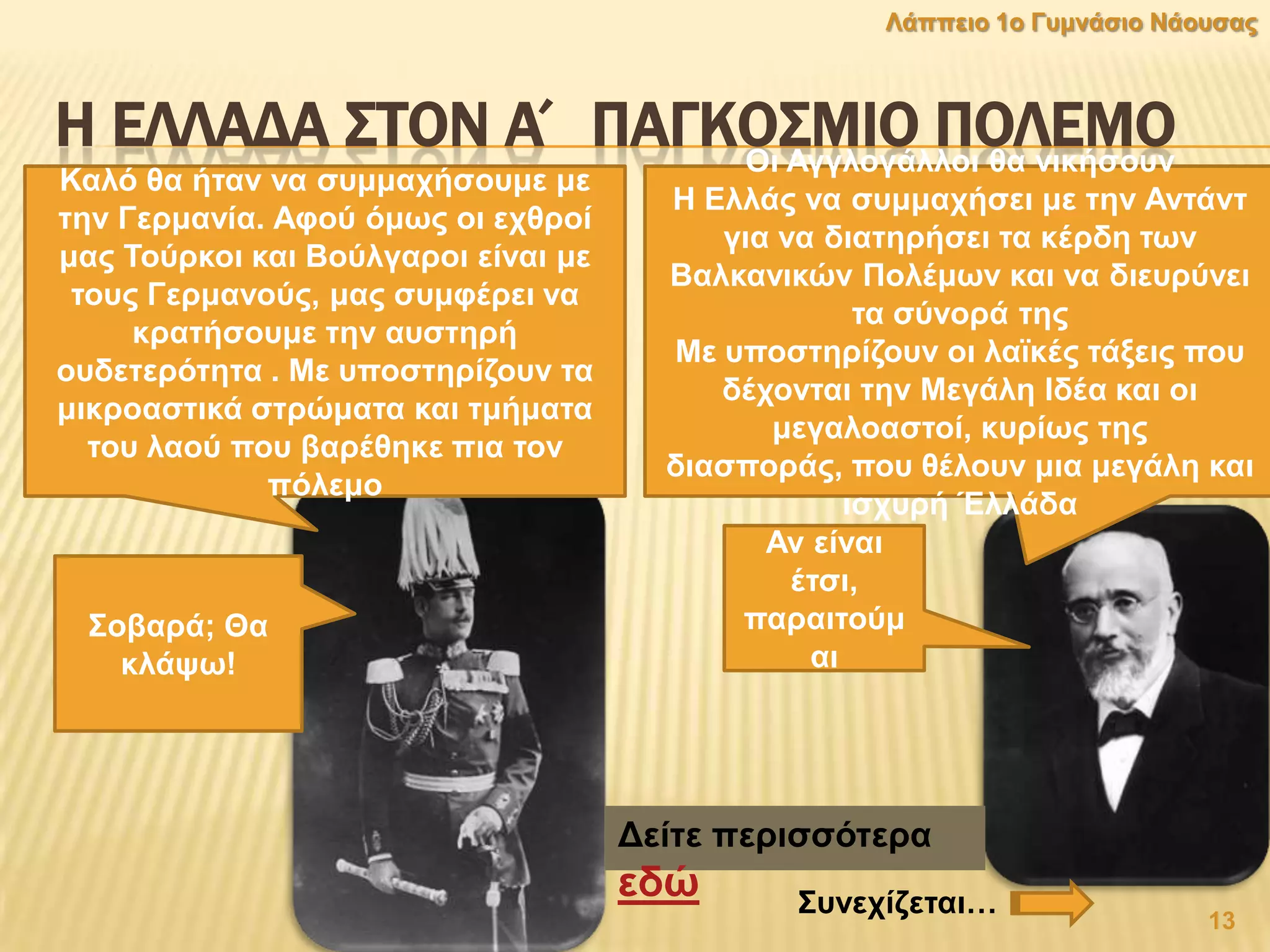 Η ΕΛΛΑΔΑ ΢ΣΟΝ Α΄ ΠΑΓΚΟ΢ΜΙΟ ΠΟΛΕΜΟΟη Αγγινγάιινη ζα ληθήζνπλ
Ζ Διιάο λα ζπκκαρήζεη κε ηελ Αληάλη
γηα λα δηαηεξήζεη ηα θέξδε ησλ
Βαιθαληθψλ Πνιέκσλ θαη λα δηεπξχλεη
ηα ζχλνξά ηεο
Με ππνζηεξίδνπλ νη ιατθέο ηάμεηο πνπ
δέρνληαη ηελ Μεγάιε Ηδέα θαη νη
κεγαιναζηνί, θπξίσο ηεο
δηαζπνξάο, πνπ ζέινπλ κηα κεγάιε θαη
ηζρπξή Έιιάδα
Καιφ ζα ήηαλ λα ζπκκαρήζνπκε κε
ηελ Γεξκαλία. Αθνχ φκσο νη ερζξνί
καο Σνχξθνη θαη Βνχιγαξνη είλαη κε
ηνπο Γεξκαλνχο, καο ζπκθέξεη λα
θξαηήζνπκε ηελ απζηεξή
νπδεηεξφηεηα . Με ππνζηεξίδνπλ ηα
κηθξναζηηθά ζηξψκαηα θαη ηκήκαηα
ηνπ ιανχ πνπ βαξέζεθε πηα ηνλ
πφιεκν
Αλ είλαη
έηζη,
παξαηηνχκ
αη
΢νβαξά; Θα
θιάςσ!
Γείηε πεξηζζφηεξα
εδψ
13
Λάππεην 1ν Γπκλάζην Νάνπζαο
΢πλερίδεηαη…
 