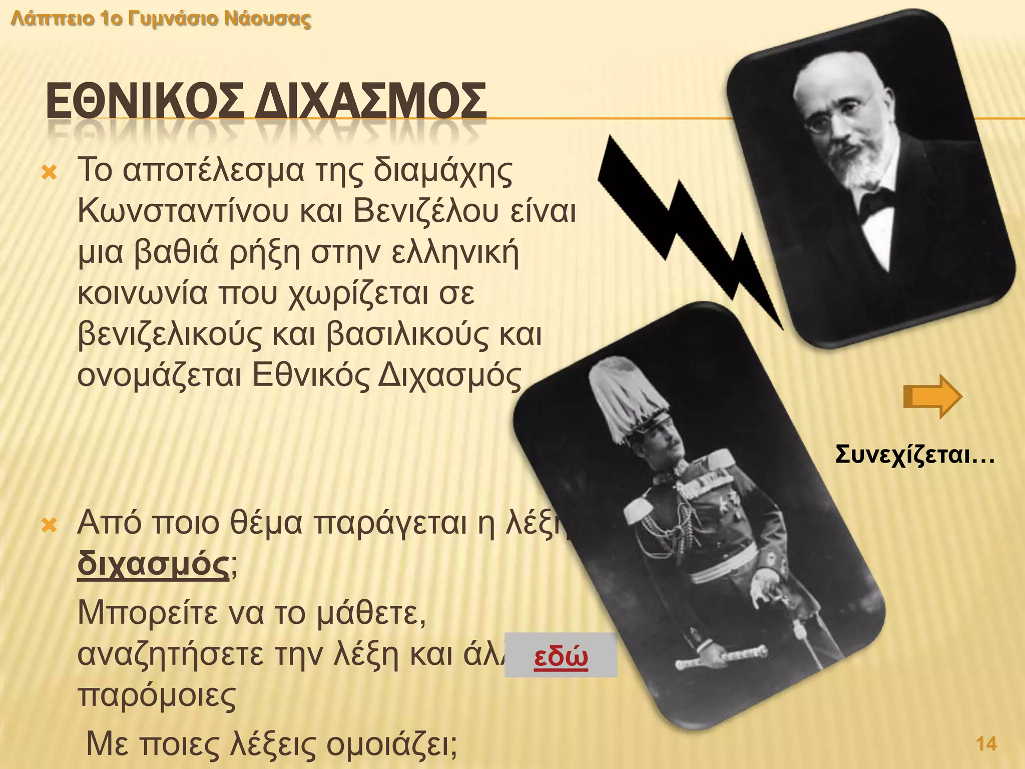 ΕΘΝΙΚΟ΢ ΔΙΦΑ΢ΜΟ΢
 Σν απνηέιεζκα ηεο δηακάρεο
Κσλζηαληίλνπ θαη Βεληδέινπ είλαη
κηα βαζηά ξήμε ζηελ ειιεληθή
θνηλσλία πνπ ρσξίδεηαη ζε
βεληδειηθνύο θαη βαζηιηθνύο θαη
νλνκάδεηαη Δζληθόο Γηραζκόο
 Από πνην ζέκα παξάγεηαη ε ιέμε
δηραζκφο;
Μπνξείηε λα ην κάζεηε,
αλαδεηήζεηε ηελ ιέμε θαη άιιεο
παξόκνηεο
Με πνηεο ιέμεηο νκνηάδεη;
εδψ
14
Λάππεην 1ν Γπκλάζην Νάνπζαο
΢πλερίδεηαη…
 
