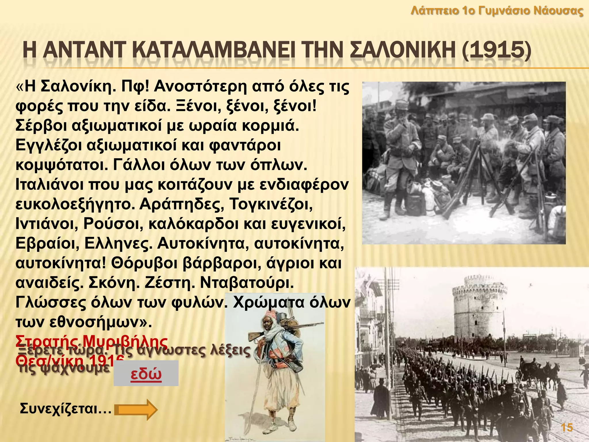 Η ΑΝΣΑΝΣ ΚΑΣΑΛΑΜΒΑΝΕΙ ΣΗΝ ΢ΑΛΟΝΙΚΗ (1915)
«Ζ ΢αινλίθε. Πθ! Αλνζηφηεξε απφ φιεο ηηο
θνξέο πνπ ηελ είδα. Ξέλνη, μέλνη, μέλνη!
΢έξβνη αμησκαηηθνί κε σξαία θνξκηά.
Δγγιέδνη αμησκαηηθνί θαη θαληάξνη
θνκςφηαηνη. Γάιινη φισλ ησλ φπισλ.
Ηηαιηάλνη πνπ καο θνηηάδνπλ κε ελδηαθέξνλ
επθνινεμήγεην. Αξάπεδεο, Σνγθηλέδνη,
Ηληηάλνη, Ρνχζνη, θαιφθαξδνη θαη επγεληθνί,
Δβξαίνη, Διιελεο. Απηνθίλεηα, απηνθίλεηα,
απηνθίλεηα! Θφξπβνη βάξβαξνη, άγξηνη θαη
αλαηδείο. ΢θφλε. Εέζηε. Νηαβαηνχξη.
Γιψζζεο φισλ ησλ θπιψλ. Χξψκαηα φισλ
ησλ εζλνζήκσλ».
΢ηξαηήο Μπξηβήιεο
Θεζ/λίθε 1916
Ξέξεηε ηψξα. Σηο άγλσζηεο ιέμεηο
ηηο ςάρλνπκε εδψ
15
Λάππεην 1ν Γπκλάζην Νάνπζαο
΢πλερίδεηαη…
 