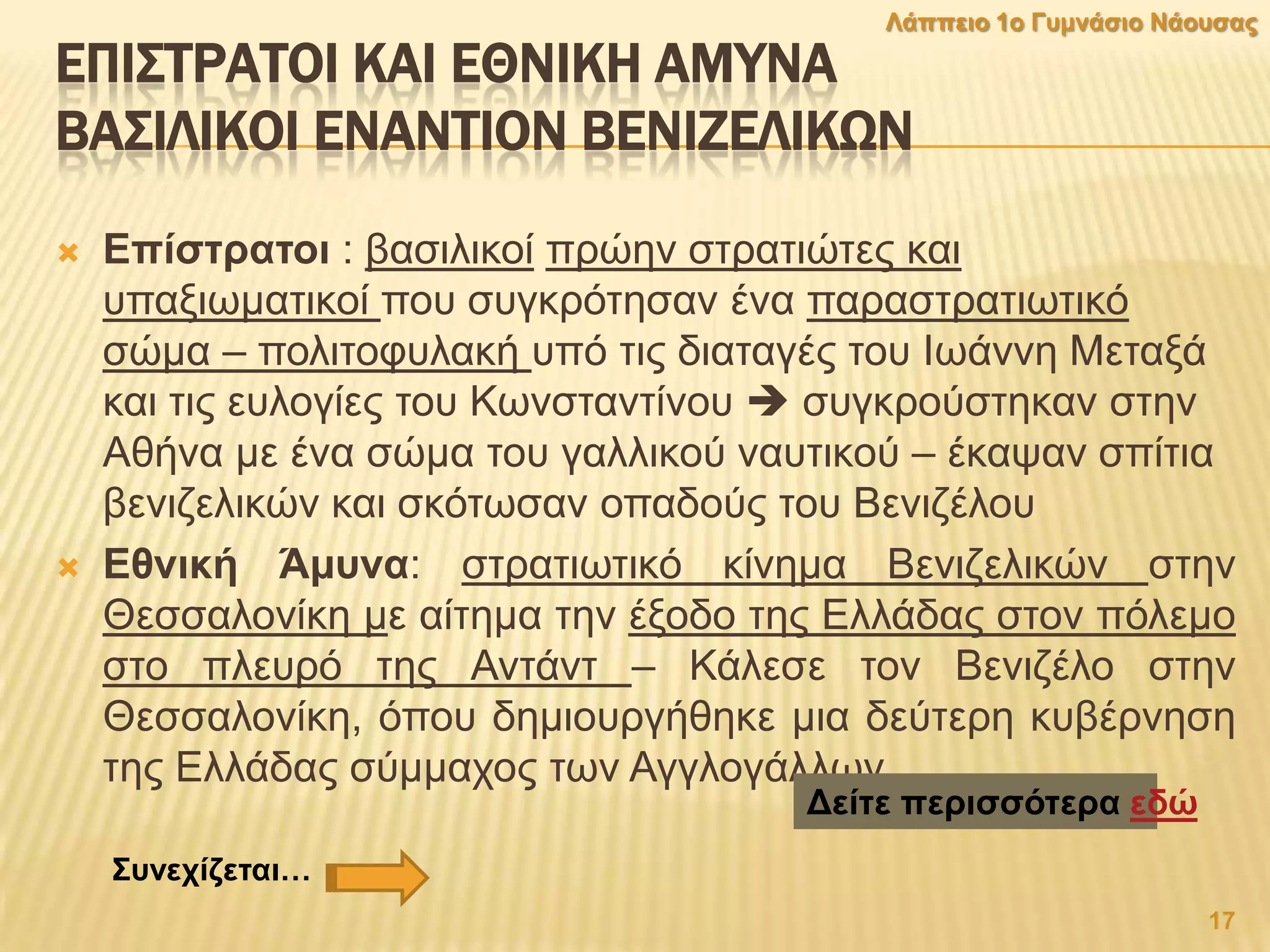 ΕΠΙ΢ΣΡΑΣΟΙ ΚΑΙ ΕΘΝΙΚΗ ΑΜΤΝΑ
ΒΑ΢ΙΛΙΚΟΙ ΕΝΑΝΣΙΟΝ ΒΕΝΙΖΕΛΙΚΨΝ
 Δπίζηξαηνη : βαζηιηθνί πξώελ ζηξαηηώηεο θαη
ππαμησκαηηθνί πνπ ζπγθξόηεζαλ έλα παξαζηξαηησηηθό
ζώκα – πνιηηνθπιαθή ππό ηηο δηαηαγέο ηνπ Ισάλλε Μεηαμά
θαη ηηο επινγίεο ηνπ Κσλζηαληίλνπ  ζπγθξνύζηεθαλ ζηελ
Αζήλα κε έλα ζώκα ηνπ γαιιηθνύ λαπηηθνύ – έθαςαλ ζπίηηα
βεληδειηθώλ θαη ζθόησζαλ νπαδνύο ηνπ Βεληδέινπ
 Δζληθή Άκπλα: ζηξαηησηηθό θίλεκα Βεληδειηθώλ ζηελ
Θεζζαινλίθε κε αίηεκα ηελ έμνδν ηεο Διιάδαο ζηνλ πόιεκν
ζην πιεπξό ηεο Αληάλη – Κάιεζε ηνλ Βεληδέιν ζηελ
Θεζζαινλίθε, όπνπ δεκηνπξγήζεθε κηα δεύηεξε θπβέξλεζε
ηεο Διιάδαο ζύκκαρνο ησλ Αγγινγάιισλ.
Γείηε πεξηζζφηεξα εδψ
17
Λάππεην 1ν Γπκλάζην Νάνπζαο
΢πλερίδεηαη…
 