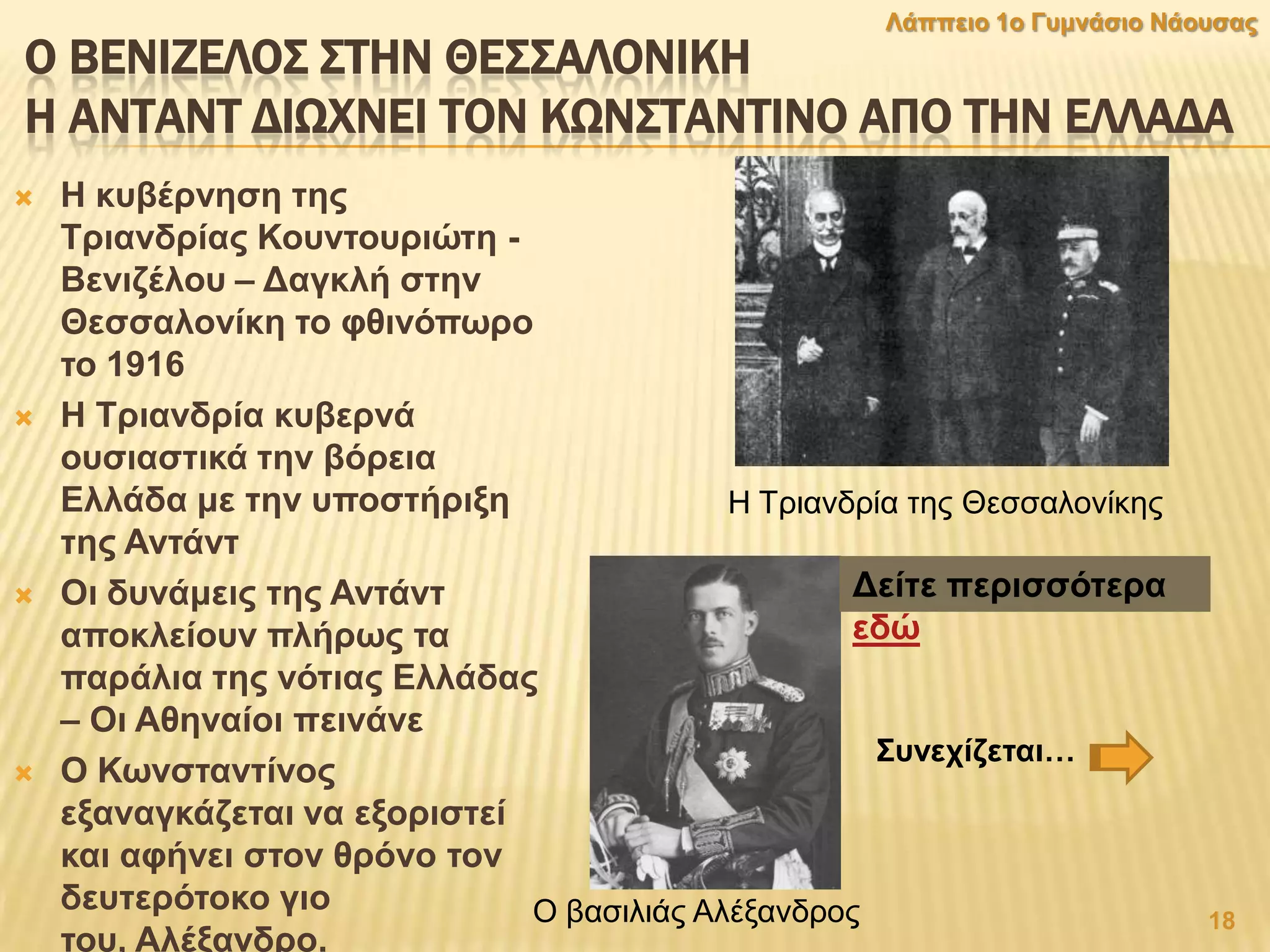 Ο ΒΕΝΙΖΕΛΟ΢ ΢ΣΗΝ ΘΕ΢΢ΑΛΟΝΙΚΗ
Η ΑΝΣΑΝΣ ΔΙΨΦΝΕΙ ΣΟΝ ΚΨΝ΢ΣΑΝΣΙΝΟ ΑΠΟ ΣΗΝ ΕΛΛΑΔΑ
 Ζ θπβέξλεζε ηεο
Σξηαλδξίαο Κνπληνπξηψηε -
Βεληδέινπ – Γαγθιή ζηελ
Θεζζαινλίθε ην θζηλφπσξν
ην 1916
 Ζ Σξηαλδξία θπβεξλά
νπζηαζηηθά ηελ βφξεηα
Διιάδα κε ηελ ππνζηήξημε
ηεο Αληάλη
 Οη δπλάκεηο ηεο Αληάλη
απνθιείνπλ πιήξσο ηα
παξάιηα ηεο λφηηαο Διιάδαο
– Οη Αζελαίνη πεηλάλε
 Ο Κσλζηαληίλνο
εμαλαγθάδεηαη λα εμνξηζηεί
θαη αθήλεη ζηνλ ζξφλν ηνλ
δεπηεξφηνθν γην
ηνπ, Αιέμαλδξν.
Γείηε πεξηζζφηεξα
εδψ
18
Λάππεην 1ν Γπκλάζην Νάνπζαο
Η Σξηαλδξία ηεο Θεζζαινλίθεο
Ο βαζηιηάο Αιέμαλδξνο
΢πλερίδεηαη…
 