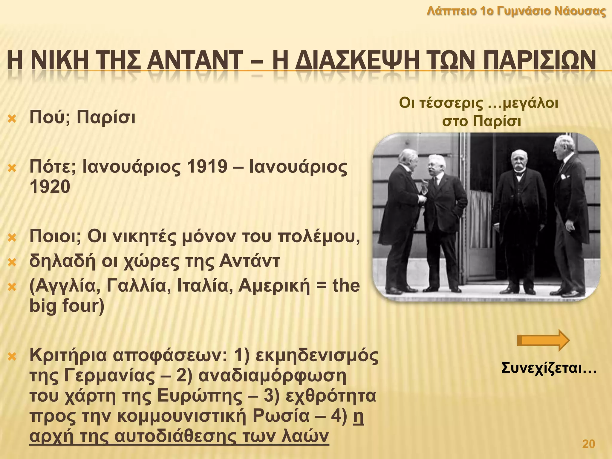 Η ΝΙΚΗ ΣΗ΢ ΑΝΣΑΝΣ – Η ΔΙΑ΢ΚΕΧΗ ΣΨΝ ΠΑΡΙ΢ΙΨΝ
 Πνχ; Παξίζη
 Πφηε; Ηαλνπάξηνο 1919 – Ηαλνπάξηνο
1920
 Πνηνη; Οη ληθεηέο κφλνλ ηνπ πνιέκνπ,
 δειαδή νη ρψξεο ηεο Αληάλη
 (Αγγιία, Γαιιία, Ηηαιία, Ακεξηθή = the
big four)
 Κξηηήξηα απνθάζεσλ: 1) εθκεδεληζκφο
ηεο Γεξκαλίαο – 2) αλαδηακφξθσζε
ηνπ ράξηε ηεο Δπξψπεο – 3) ερζξφηεηα
πξνο ηελ θνκκνπληζηηθή Ρσζία – 4) ε
αξρή ηεο απηνδηάζεζεο ησλ ιαψλ 20
Λάππεην 1ν Γπκλάζην Νάνπζαο
Οη ηέζζεξηο …κεγάινη
ζην Παξίζη
΢πλερίδεηαη…
 