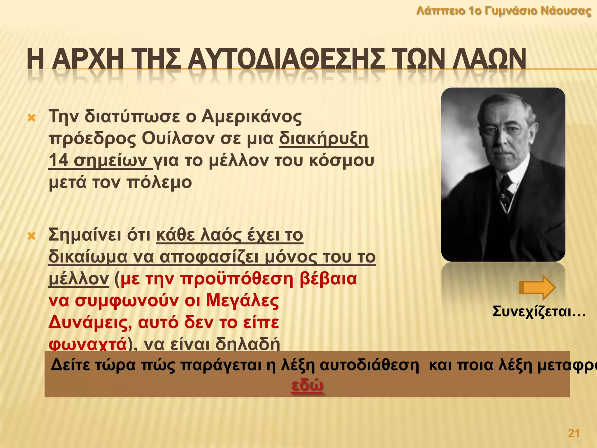 Η ΑΡΦΗ ΣΗ΢ ΑΤΣΟΔΙΑΘΕ΢Η΢ ΣΨΝ ΛΑΨΝ
 Σελ δηαηχπσζε ν Ακεξηθάλνο
πξφεδξνο Οπίιζνλ ζε κηα δηαθήξπμε
14 ζεκείσλ γηα ην κέιινλ ηνπ θφζκνπ
κεηά ηνλ πφιεκν
 ΢εκαίλεη φηη θάζε ιαφο έρεη ην
δηθαίσκα λα απνθαζίδεη κφλνο ηνπ ην
κέιινλ (κε ηελ πξνυπφζεζε βέβαηα
λα ζπκθσλνχλ νη Μεγάιεο
Γπλάκεηο, απηφ δελ ην είπε
θσλαρηά), λα είλαη δειαδή
αλεμάξηεηνο ζηελ επηθξάηεηά ηνπ.Γείηε ηψξα πψο παξάγεηαη ε ιέμε απηνδηάζεζε θαη πνηα ιέμε κεηαθξά
εδψ
21
Λάππεην 1ν Γπκλάζην Νάνπζαο
΢πλερίδεηαη…
 