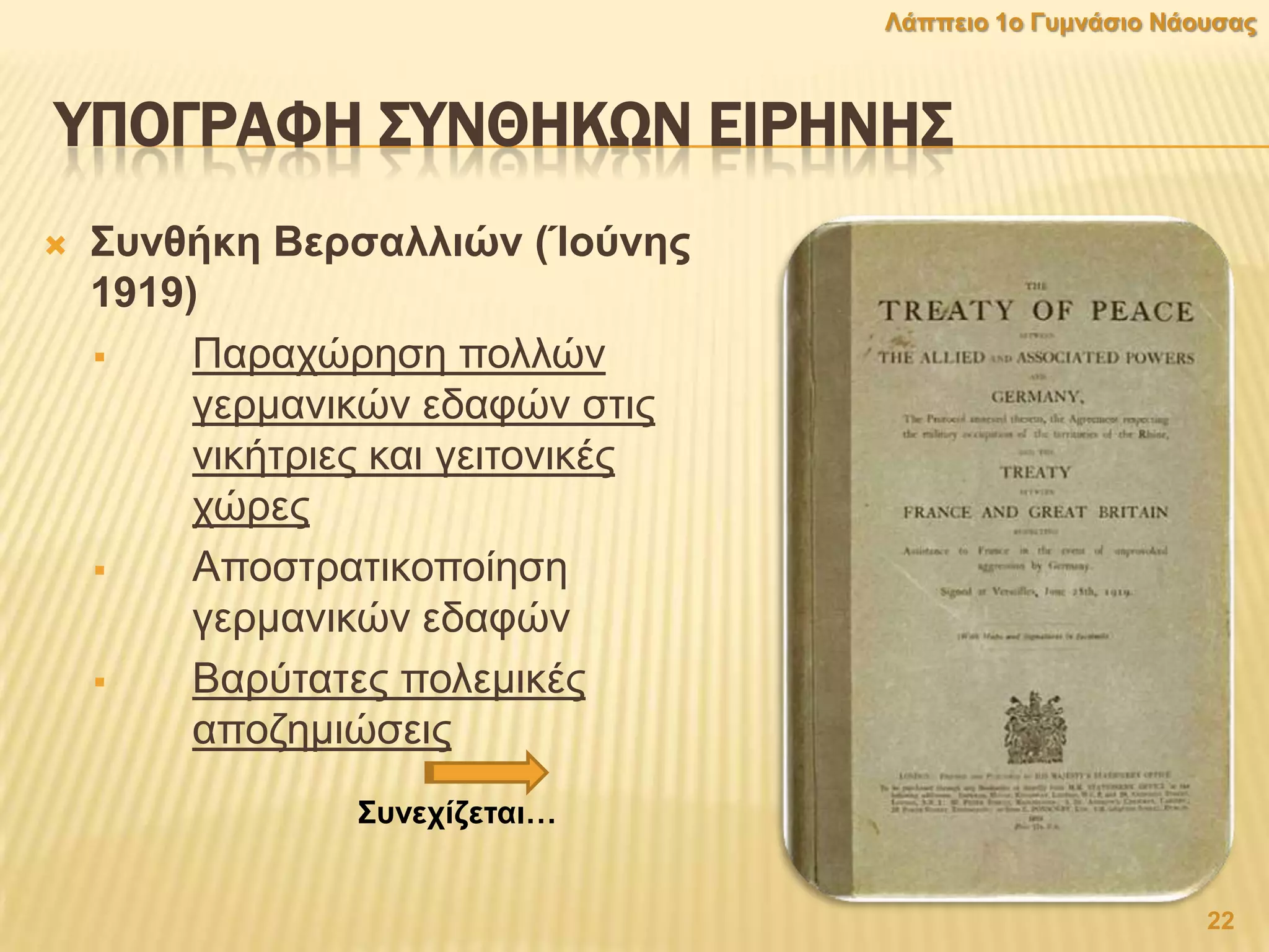 ΤΠΟΓΡΑΥΗ ΢ΤΝΘΗΚΨΝ ΕΙΡΗΝΗ΢
 ΢πλζήθε Βεξζαιιηψλ (Ίνχλεο
1919)
 Παξαρώξεζε πνιιώλ
γεξκαληθώλ εδαθώλ ζηηο
ληθήηξηεο θαη γεηηνληθέο
ρώξεο
 Απνζηξαηηθνπνίεζε
γεξκαληθώλ εδαθώλ
 Βαξύηαηεο πνιεκηθέο
απνδεκηώζεηο
22
Λάππεην 1ν Γπκλάζην Νάνπζαο
΢πλερίδεηαη…
 