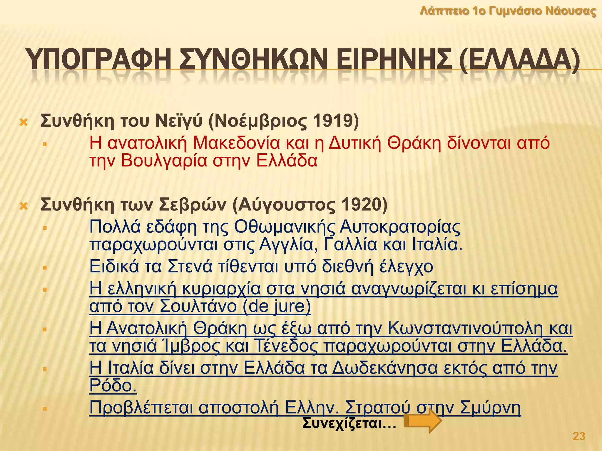 ΤΠΟΓΡΑΥΗ ΢ΤΝΘΗΚΨΝ ΕΙΡΗΝΗ΢ (ΕΛΛΑΔΑ)
 ΢πλζήθε ηνπ Νετγχ (Ννέκβξηνο 1919)
 Η αλαηνιηθή Μαθεδνλία θαη ε Γπηηθή Θξάθε δίλνληαη από
ηελ Βνπιγαξία ζηελ Διιάδα
 ΢πλζήθε ησλ ΢εβξψλ (Αχγνπζηνο 1920)
 Πνιιά εδάθε ηεο Οζσκαληθήο Απηνθξαηνξίαο
παξαρσξνύληαη ζηηο Αγγιία, Γαιιία θαη Ιηαιία.
 Δηδηθά ηα ΢ηελά ηίζεληαη ππό δηεζλή έιεγρν
 Η ειιεληθή θπξηαξρία ζηα λεζηά αλαγλσξίδεηαη θη επίζεκα
από ηνλ ΢νπιηάλν (de jure)
 Η Αλαηνιηθή Θξάθε σο έμσ από ηελ Κσλζηαληηλνύπνιε θαη
ηα λεζηά Ίκβξνο θαη Σέλεδνο παξαρσξνύληαη ζηελ Διιάδα.
 Η Ιηαιία δίλεη ζηελ Διιάδα ηα Γσδεθάλεζα εθηόο από ηελ
Ρόδν.
 Πξνβιέπεηαη απνζηνιή Διιελ. ΢ηξαηνύ ζηελ ΢κύξλε
23
Λάππεην 1ν Γπκλάζην Νάνπζαο
΢πλερίδεηαη…
 
