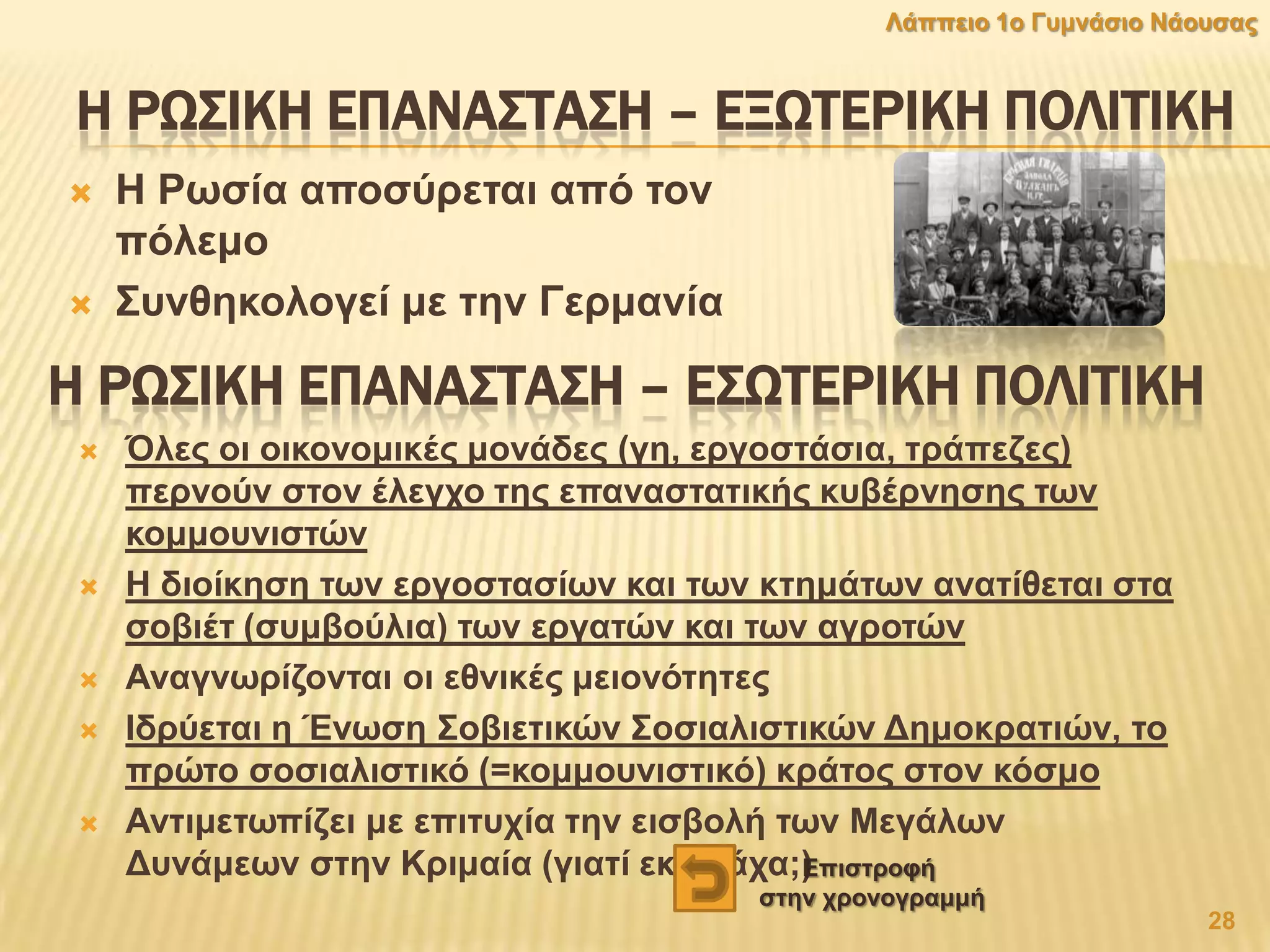 Η ΡΨ΢ΙΚΗ ΕΠΑΝΑ΢ΣΑ΢Η – ΕΞΨΣΕΡΙΚΗ ΠΟΛΙΣΙΚΗ
 Ζ Ρσζία απνζχξεηαη απφ ηνλ
πφιεκν
 ΢πλζεθνινγεί κε ηελ Γεξκαλία
Η ΡΨ΢ΙΚΗ ΕΠΑΝΑ΢ΣΑ΢Η – Ε΢ΨΣΕΡΙΚΗ ΠΟΛΙΣΙΚΗ
 Όιεο νη νηθνλνκηθέο κνλάδεο (γε, εξγνζηάζηα, ηξάπεδεο)
πεξλνχλ ζηνλ έιεγρν ηεο επαλαζηαηηθήο θπβέξλεζεο ησλ
θνκκνπληζηψλ
 Ζ δηνίθεζε ησλ εξγνζηαζίσλ θαη ησλ θηεκάησλ αλαηίζεηαη ζηα
ζνβηέη (ζπκβνχιηα) ησλ εξγαηψλ θαη ησλ αγξνηψλ
 Αλαγλσξίδνληαη νη εζληθέο κεηνλφηεηεο
 Ηδξχεηαη ε Έλσζε ΢νβηεηηθψλ ΢νζηαιηζηηθψλ Γεκνθξαηηψλ, ην
πξψην ζνζηαιηζηηθφ (=θνκκνπληζηηθφ) θξάηνο ζηνλ θφζκν
 Αληηκεησπίδεη κε επηηπρία ηελ εηζβνιή ησλ Μεγάισλ
Γπλάκεσλ ζηελ Κξηκαία (γηαηί εθεί ηάρα;)
28
Λάππεην 1ν Γπκλάζην Νάνπζαο
Δπηζηξνθή
ζηελ ρξνλνγξακκή
 