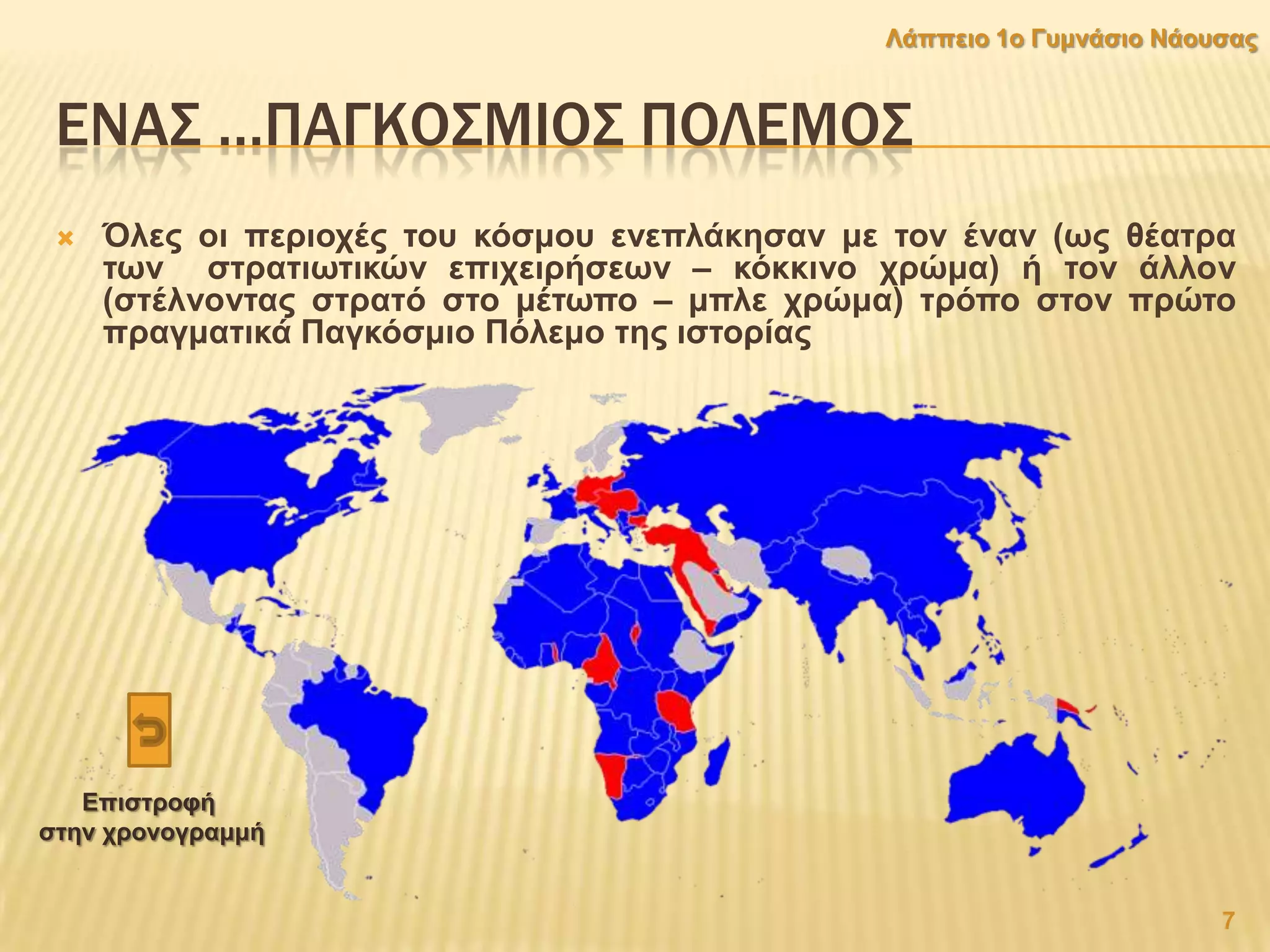 ΕΝΑ΢ …ΠΑΓΚΟ΢ΜΙΟ΢ ΠΟΛΕΜΟ΢
 Όιεο νη πεξηνρέο ηνπ θφζκνπ ελεπιάθεζαλ κε ηνλ έλαλ (σο ζέαηξα
ησλ ζηξαηησηηθψλ επηρεηξήζεσλ – θφθθηλν ρξψκα) ή ηνλ άιινλ
(ζηέιλνληαο ζηξαηφ ζην κέησπν – κπιε ρξψκα) ηξφπν ζηνλ πξψην
πξαγκαηηθά Παγθφζκην Πφιεκν ηεο ηζηνξίαο
7
Λάππεην 1ν Γπκλάζην Νάνπζαο
Δπηζηξνθή
ζηελ ρξνλνγξακκή
 