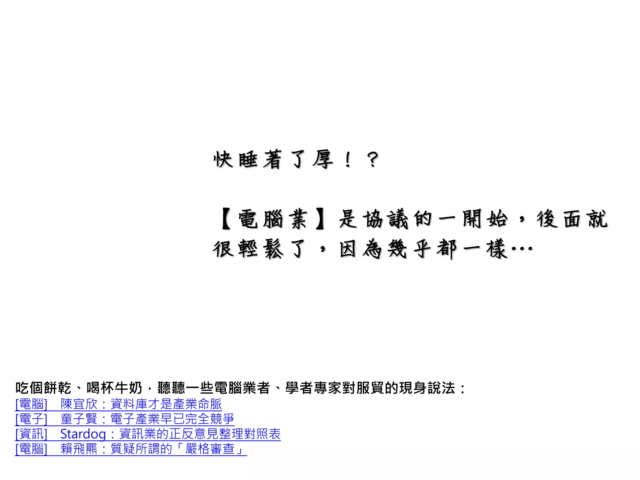 快睡著了厚！？
【電腦業】是協議的一開始，後面就
很輕鬆了，因為幾乎都一樣…
吃個餅乾、喝杯牛奶，聽聽一些電腦業者、學者專家對服貿的現身說法：
[電腦] 陳宜欣：資料庫才是產業命脈
[電子] 童子賢：電子產業早已完全競爭
[資訊] Stardog：資訊業的正反意見整理對照表
[電腦] 賴飛羆：質疑所謂的「嚴格審查」
 