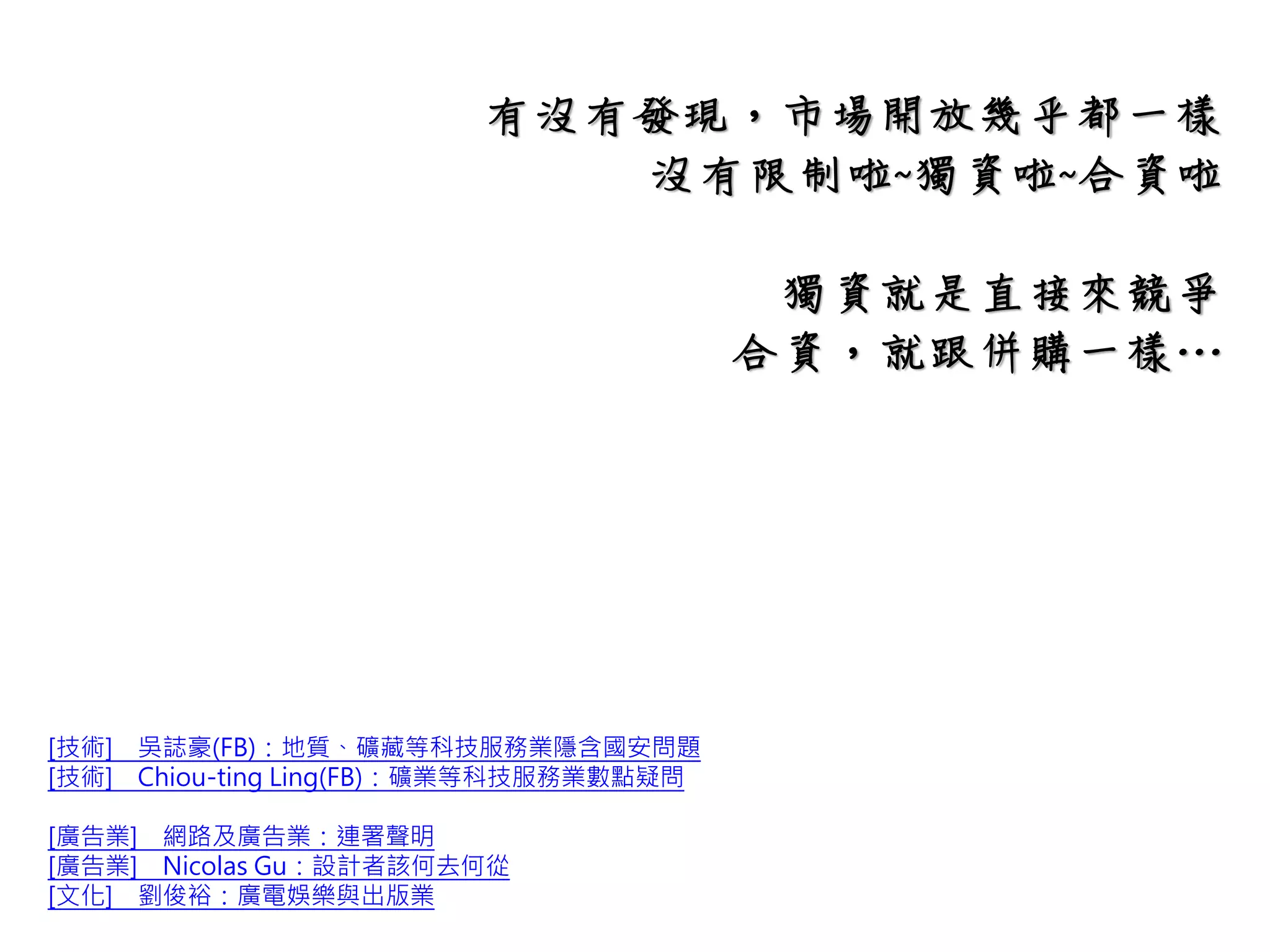 有沒有發現，市場開放的部分
很多行業幾乎都一樣
沒有限制啦~獨資啦~合資啦
[技術] 吳誌豪(FB)：地質、礦藏等科技服務業隱含國安問題
[技術] Chiou-ting Ling(FB)：礦業等科技服務業數點疑問
[廣告業] 網路及廣告業：連署聲明
[廣告業] Nicolas Gu：設計者該何去何從
[文化] 劉俊裕：廣電娛樂與出版業
 