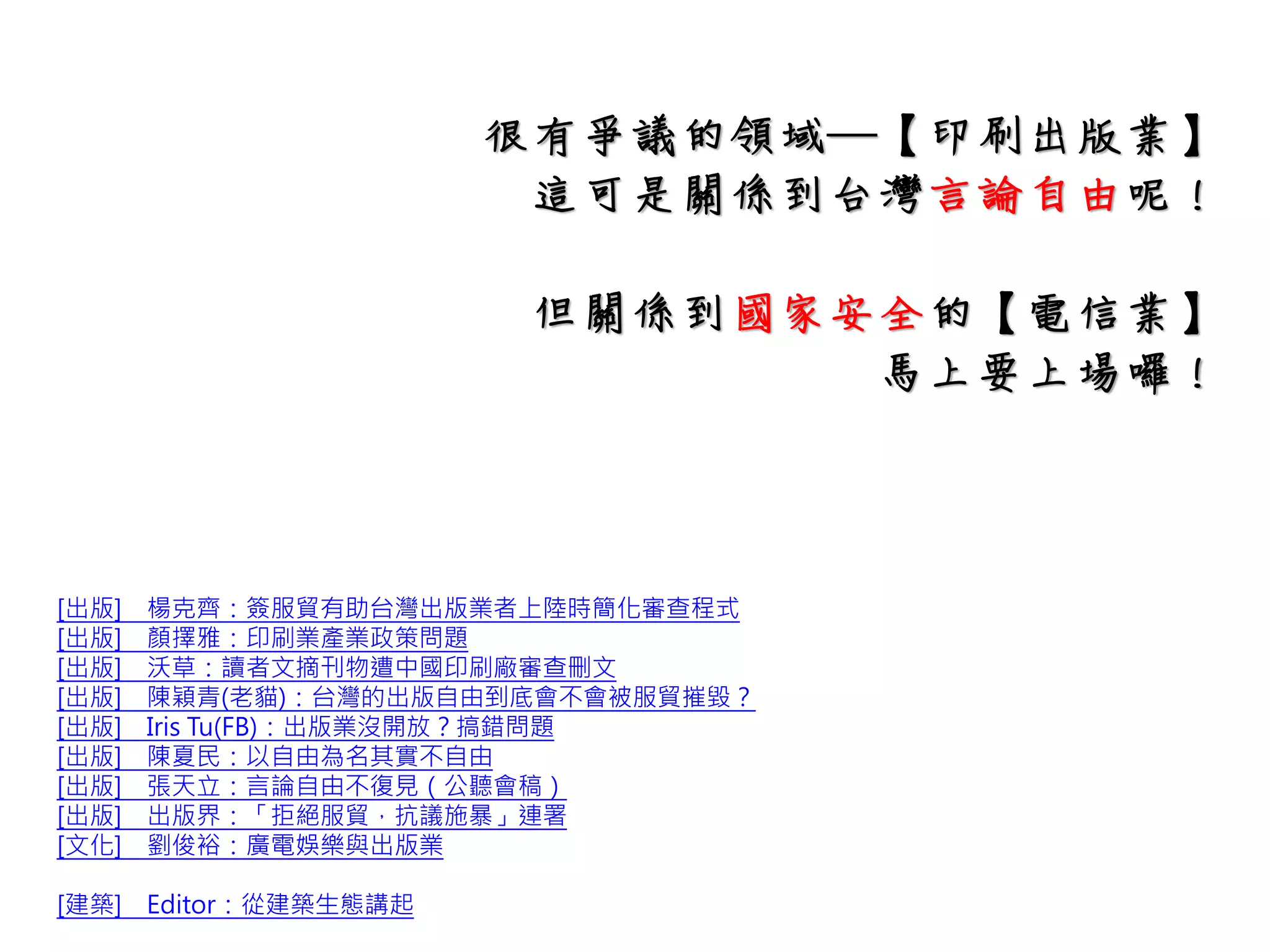 [出版] 楊克齊：簽服貿有助台灣出版業者上陸時簡化審查程式
[出版] 顏擇雅：印刷業產業政策問題
[出版] 沃草：讀者文摘刊物遭中國印刷廠審查刪文
[出版] 陳穎青(老貓)：台灣的出版自由到底會不會被服貿摧毀？
[出版] Iris Tu(FB)：出版業沒開放？搞錯問題
[出版] 陳夏民：以自由為名其實不自由
[出版] 張天立：言論自由不復見（公聽會稿）
[出版] 出版界：「拒絕服貿，抗議施暴」連署
[文化] 劉俊裕：廣電娛樂與出版業
[建築] Editor：從建築生態講起
大家在說有爭議的領域─【印刷出版業】
這行業可是關係到台灣言論自由呢！
可以多找人討論一下可能會有甚麼影響~
而可能關係到國家安全的【電信業】
上場囉！
 