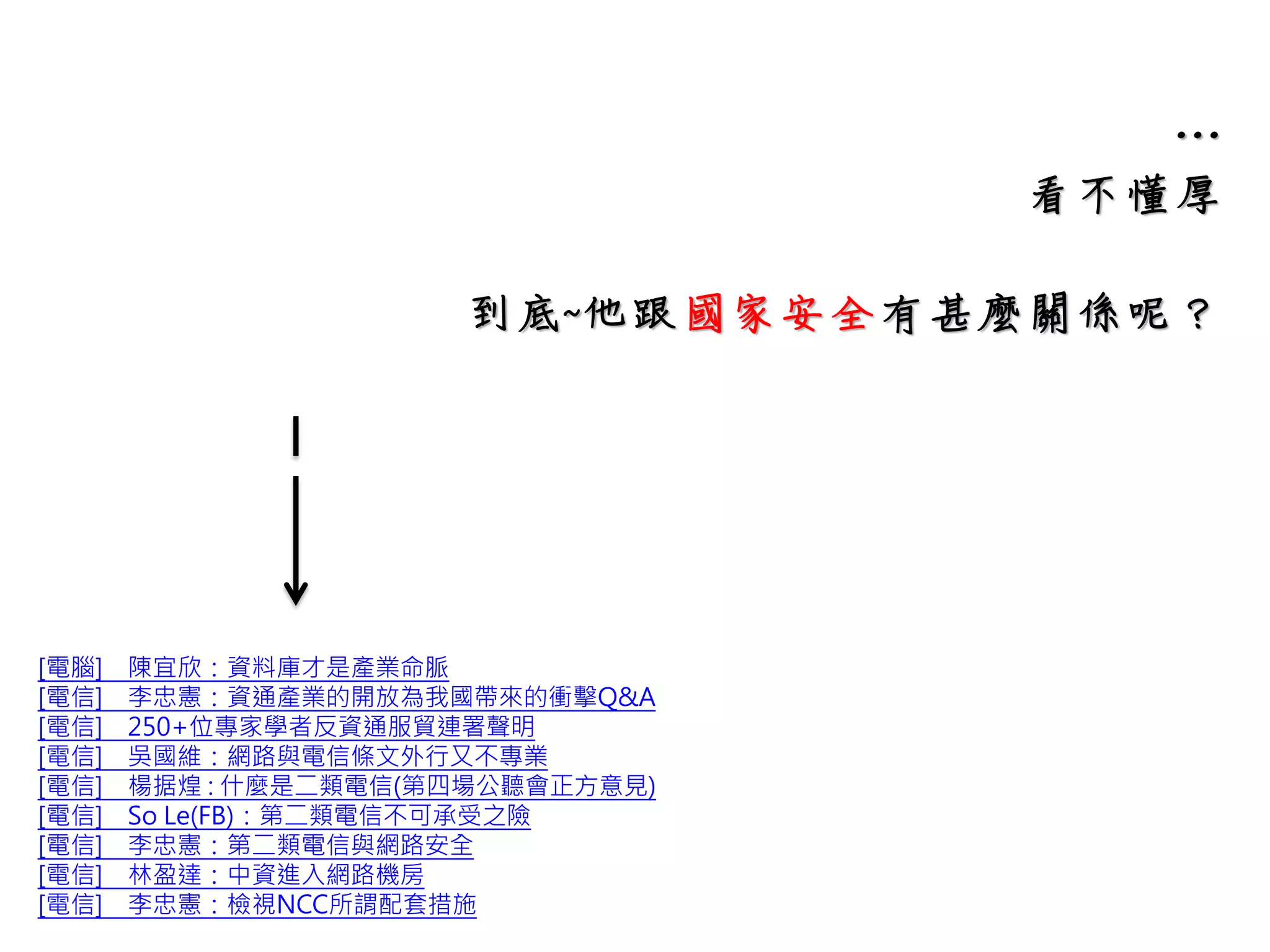…
看不懂厚
到底~他跟國家安全有甚麼關係呢？
[電腦] 陳宜欣：資料庫才是產業命脈
[電信] 李忠憲：資通產業的開放為我國帶來的衝擊Q&A
[電信] 250+位專家學者反資通服貿連署聲明
[電信] 吳國維：網路與電信條文外行又不專業
[電信] 楊据煌 : 什麼是二類電信(第四場公聽會正方意見)
[電信] So Le(FB)：第二類電信不可承受之險
[電信] 李忠憲：第二類電信與網路安全
[電信] 林盈達：中資進入網路機房
[電信] 李忠憲：檢視NCC所謂配套措施
 