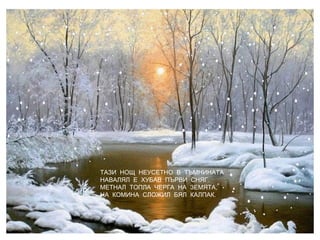ТАЗИ НОЩ НЕУСЕТНО В ТЪМНИНАТА
НАВАЛЯЛ Е ХУБАВ ПЪРВИ СНЯГ.
МЕТНАЛ ТОПЛА ЧЕРГА НА ЗЕМЯТА,
НА КОМИНА СЛОЖИЛ БЯЛ КАЛПАК.
 