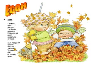 • Есен
Глъхнат
вред
полята,
хълмове,
горички.
Няма ги да
пеят
веселите
птички.
Към предели
южни -
някъде
далече -
зад морето
бяло
отлетяха
вече.
 