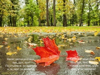 Капят капчици отвън,
зън, зън, зън!
По стъклата, по вратите
и се леят по стените.
Капят капчици отвън,
зън, зън, зън! Всички
птички отлетяха, дори
сбогом не вземаха!
 