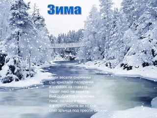 Бели весели снежинки
със кристали пелеринки
и коронки на главата
падат леко на земята.
Вий добри сте и красиви,
леки, палави и живи
и в прегръдките ви нежни
спят зрънца под преспи снежни.
 