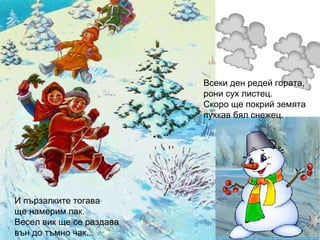 Всеки ден редей гората,
рони сух листец.
Скоро ще покрий земята
пухкав бял снежец.
И пързалките тогава
ще намерим пак.
Весел вик ще се раздава
вън до тъмно чак...
 