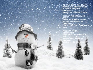 АЗ  СЪМ  ДЕТЕ  НА  ДЕЦАТА - 
РОЖБА  НА  ДЕТСКИ  РЪЦЕ.
И  СЪМ  СЪРДЕЧЕН 
ПРИЯТЕЛ - 
НИЩО,  ЧЕ  НЯМАМ  СЪРЦЕ.
КАЗВАТ,  ЧЕ  НЯМАМ,  НО 
ТИХО
НЕЩО  ВЪВ  МЕНЕ  ТУПТИ.
ВЪТРЕ  БУДИЛНИК  ЛИ 
СКРИХА?
"ТУП - ТУП - ТУП!" - ЧУЙ  ГО  И 
ТИ!
ПАДА  ОТ  СВОДА 
БЕЗБРЕЖЕН
ОЩЕ  СНЯГ - И  ПУХКАВ  И 
МЕК.
МИСЛЯ  СИ:  "ДАЖЕ  И 
СНЕЖЕН,
ВАЖНО  Е  ДА  СИ  ЧОВЕК!"
 