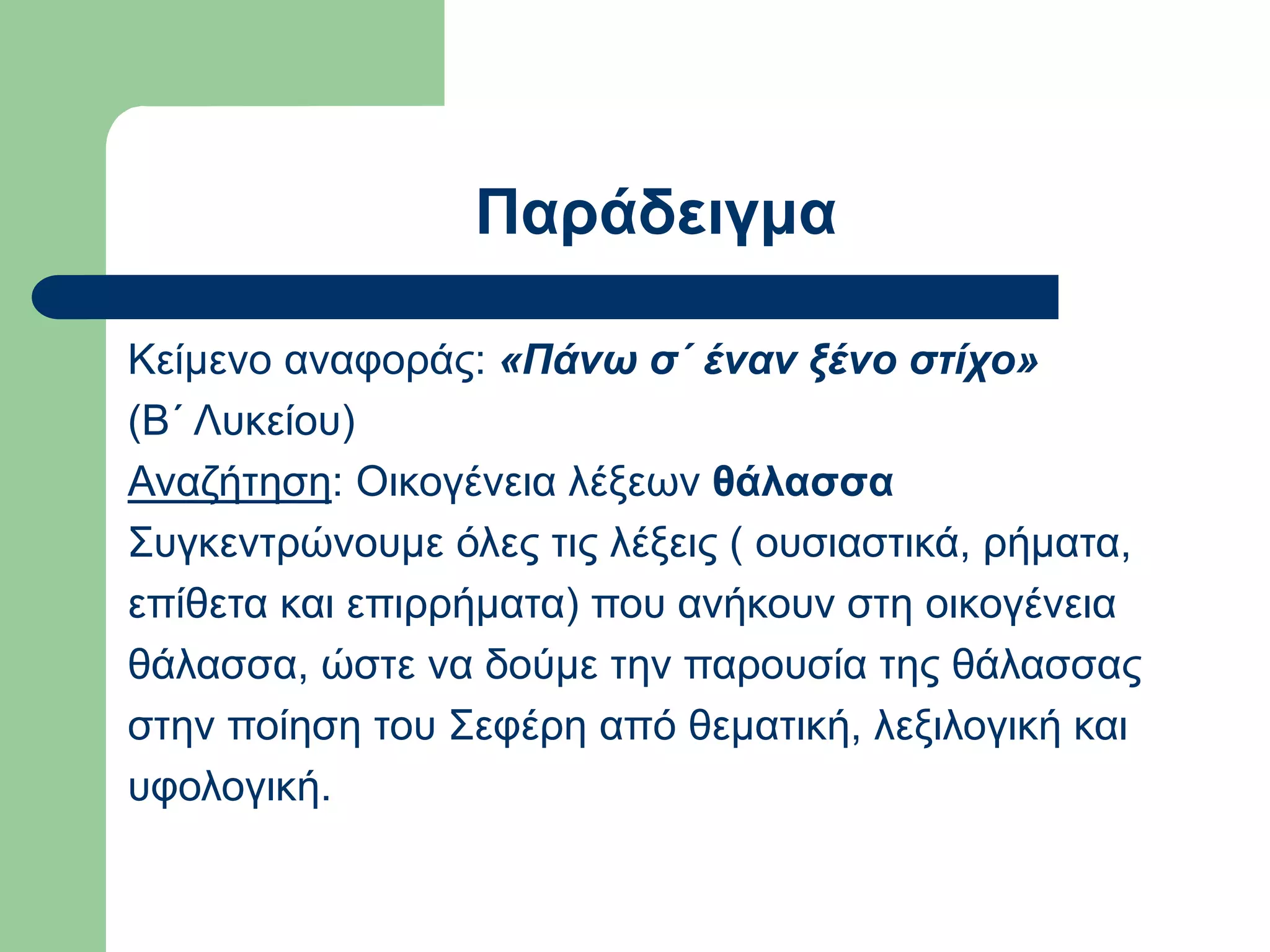 Παράδειγμα
Κείμενο αναφοράς: «Πάνω σ΄ έναν ξένο στίχο»
(Β΄ Λυκείου)
Αναζήτηση: Οικογένεια λέξεων θάλασσα
Συγκεντρώνουμε όλες τις λέξεις ( ουσιαστικά, ρήματα,
επίθετα και επιρρήματα) που ανήκουν στη οικογένεια
θάλασσα, ώστε να δούμε την παρουσία της θάλασσας
στην ποίηση του Σεφέρη από θεματική, λεξιλογική και
υφολογική.
 