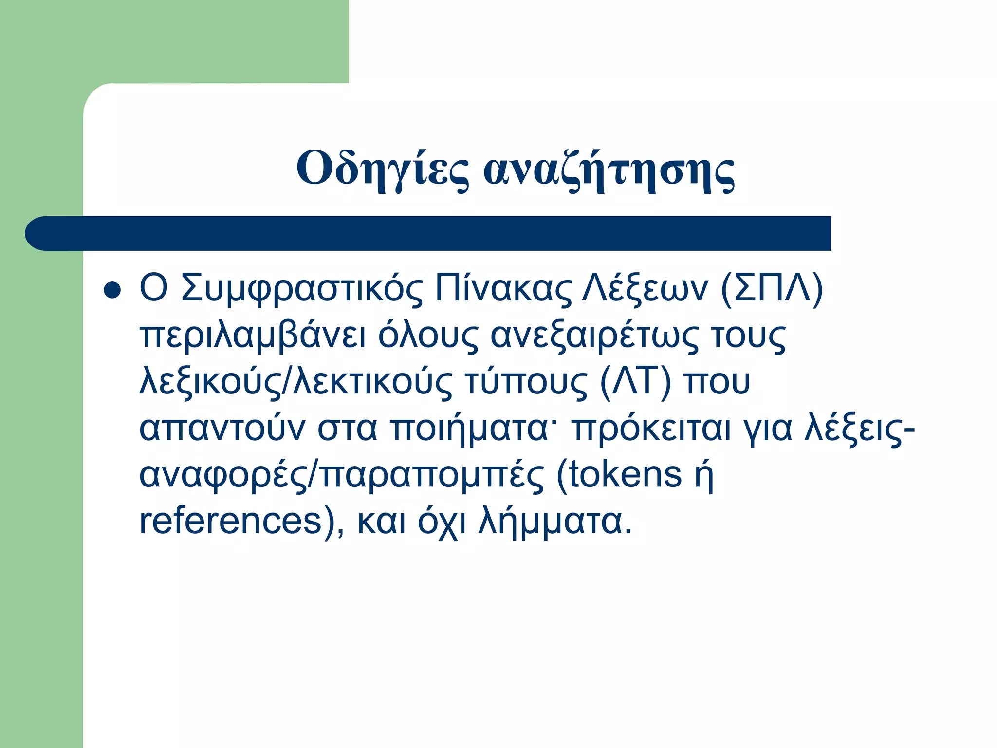 Οδηγίες αναζήτησης
 Ο Συμφραστικός Πίνακας Λέξεων (ΣΠΛ)
περιλαμβάνει όλους ανεξαιρέτως τους
λεξικούς/λεκτικούς τύπους (ΛΤ) που
απαντούν στα ποιήματα· πρόκειται για λέξεις-
αναφορές/παραπομπές (tokens ή
references), και όχι λήμματα.
 