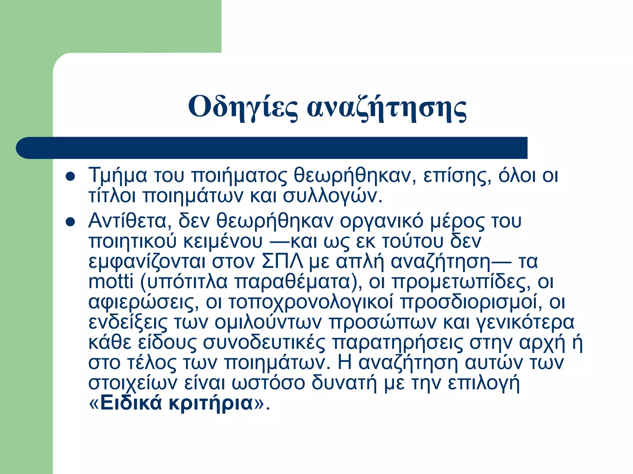 Οδηγίες αναζήτησης
 Τμήμα του ποιήματος θεωρήθηκαν, επίσης, όλοι οι
τίτλοι ποιημάτων και συλλογών.
 Αντίθετα, δεν θεωρήθηκαν οργανικό μέρος του
ποιητικού κειμένου ―και ως εκ τούτου δεν
εμφανίζονται στον ΣΠΛ με απλή αναζήτηση― τα
motti (υπότιτλα παραθέματα), οι προμετωπίδες, οι
αφιερώσεις, οι τοποχρονολογικοί προσδιορισμοί, οι
ενδείξεις των ομιλούντων προσώπων και γενικότερα
κάθε είδους συνοδευτικές παρατηρήσεις στην αρχή ή
στο τέλος των ποιημάτων. Η αναζήτηση αυτών των
στοιχείων είναι ωστόσο δυνατή με την επιλογή
«Ειδικά κριτήρια».
 