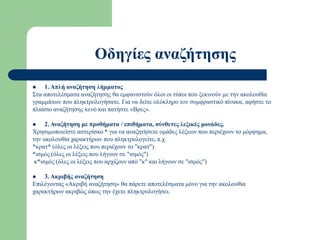 Οδηγίες αναζήτησης
 1. Απλή αναζήτηση λήμματος
Στα αποτελέσματα αναζήτησης θα εμφανιστούν όλοι οι τύποι που ξεκινούν με την ακολουθία
γραμμάτων που πληκτρολογήσατε. Για να δείτε ολόκληρο τον συμφραστικό πίνακα, αφήστε το
πλαίσιο αναζήτησης κενό και πατήστε «Βρες».
 2. Αναζήτηση με προθήματα / επιθήματα, σύνθετες λεξικές μονάδες.
Χρησιμοποιείστε αστερίσκο * για να αναζητήσετε ομάδες λέξεων που περιέχουν το μόρφημα,
την ακολουθία χαρακτήρων που πληκτρολογείτε, π.χ.
*κρατ* (όλες οι λέξεις που περιέχουν το "κρατ")
*ισμός (όλες οι λέξεις που λήγουν σε "ισμός")
κ*ισμός (όλες οι λέξεις που αρχίζουν από "κ" και λήγουν σε "ισμός")
 3. Ακριβής αναζήτηση
Επιλέγοντας «Ακριβή αναζήτηση» θα πάρετε αποτελέσματα μόνο για την ακολουθία
χαρακτήρων ακριβώς όπως την έχετε πληκτρολογήσει.
 