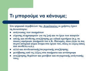 Τι μπορούμε να κάνουμε;
Στο ψηφιακό περιβάλλον της Ανεμόσκαλας οι χρήστες έχουν
τη δυνατότητα:
 ανάγνωσης των ποιημάτων
 εύρεσης πληροφοριών για τη ζωή και το έργο των ποιητών
 απλής και σύνθετης αναζήτησης με ειδικά κριτήρια (π.χ. σε
ποιους αφιέρωσε ποιήματά του ο Κ. Παλαμάς, ποιο είναι το πιο
συχνό ιστορικό κύριο όνομα στο έργου του, ποιες οι λέξεις-άπαξ
που συνθέτει κ.ά.),
 αλλά και συνδυαστικής/συγκριτικής αναζήτησης
 μετάβασης από τις λέξεις στα ποιήματα και αντίστροφα
 αναζήτησης θεμάτων και μοτίβων και συγκριτικής ανάγνωσής
τους.
 