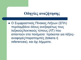 Οδηγίες αναζήτησης
 Ο Συμφραστικός Πίνακας Λέξεων (ΣΠΛ)
περιλαμβάνει όλους ανεξαιρέτως τους
λεξικούς/λεκτικούς τύπους (ΛΤ) που
απαντούν στα ποιήματα· πρόκειται για λέξεις-
αναφορές/παραπομπές (tokens ή
references), και όχι λήμματα.
 