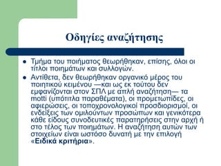 Οδηγίες αναζήτησης
 Τμήμα του ποιήματος θεωρήθηκαν, επίσης, όλοι οι
τίτλοι ποιημάτων και συλλογών.
 Αντίθετα, δεν θεωρήθηκαν οργανικό μέρος του
ποιητικού κειμένου ―και ως εκ τούτου δεν
εμφανίζονται στον ΣΠΛ με απλή αναζήτηση― τα
motti (υπότιτλα παραθέματα), οι προμετωπίδες, οι
αφιερώσεις, οι τοποχρονολογικοί προσδιορισμοί, οι
ενδείξεις των ομιλούντων προσώπων και γενικότερα
κάθε είδους συνοδευτικές παρατηρήσεις στην αρχή ή
στο τέλος των ποιημάτων. Η αναζήτηση αυτών των
στοιχείων είναι ωστόσο δυνατή με την επιλογή
«Ειδικά κριτήρια».
 
