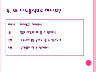 4. 왜 나노블럭으로 하나요?
하나! 재미있고, 예뻐요~!
둘! 짧은 시간에 해 볼 수 있어요~!
셋! 프로그래밍을 몰라도 할 수 있어요~!
넷! 부담없이 할 수 있어요~!
 