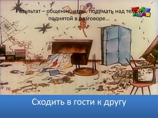 Результат – общение, игры, подумать над темой
поднятой в разговоре…
Сходить в гости к другу
 