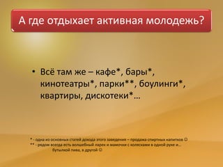А где отдыхает активная молодежь?
• Всё там же – кафе*, бары*,
кинотеатры*, парки**, боулинги*,
квартиры, дискотеки*…
* - одна из основных статей дохода этого заведения – продажа спиртных напитков 
** - рядом всегда есть волшебный ларек и мамочки с колясками в одной руке и…
бутылкой пива, в другой 
 
