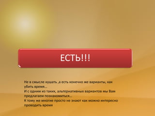 ЕСТЬ!!!
Не в смысле кушать ,а есть конечно же варианты, как
убить время…
И с одним из таких, альтернативных вариантов мы Вам
предлагаем познакомиться…
К тому же многие просто не знают как можно интересно
проводить время
 