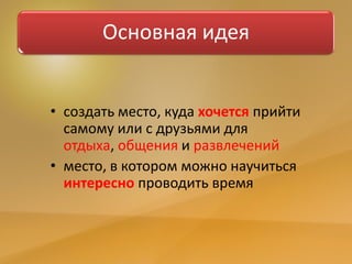 Основная идея
• создать место, куда хочется прийти
самому или с друзьями для
отдыха, общения и развлечений
• место, в котором можно научиться
интересно проводить время
 