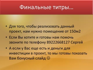 Финальные титры…
• Для того, чтобы реализовать данный
проект, нам нужно помещение от 150м2
• Если Вы хотите и готовы нам помочь
звоните по телефону 89222668127 Сергей
• А если у Вас еще есть и деньги для
инвестиции в проект, то мы готовы показать
Вам бонусный слайд 
 