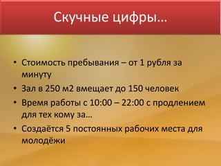 Скучные цифры…
• Стоимость пребывания – от 1 рубля за
минуту
• Зал в 250 м2 вмещает до 150 человек
• Время работы с 10:00 – 22:00 с продлением
для тех кому за…
• Создаётся 5 постоянных рабочих места для
молодёжи
 