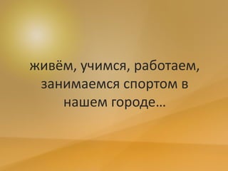 живём, учимся, работаем,
занимаемся спортом в
нашем городе…
 