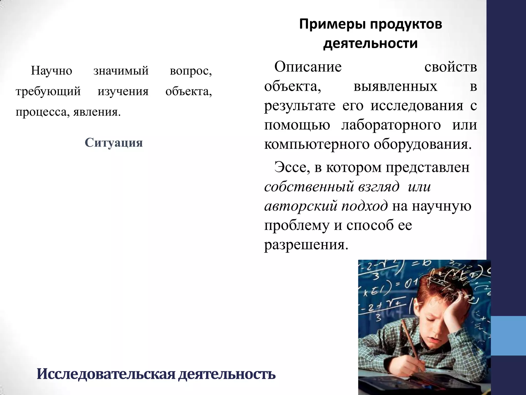 Исследовательскаядеятельность
Научно значимый вопрос,
требующий изучения объекта,
процесса, явления.
Ситуация
Примеры продуктов
деятельности
Описание свойств
объекта, выявленных в
результате его исследования с
помощью лабораторного или
компьютерного оборудования.
Эссе, в котором представлен
собственный взгляд или
авторский подход на научную
проблему и способ ее
разрешения.
 