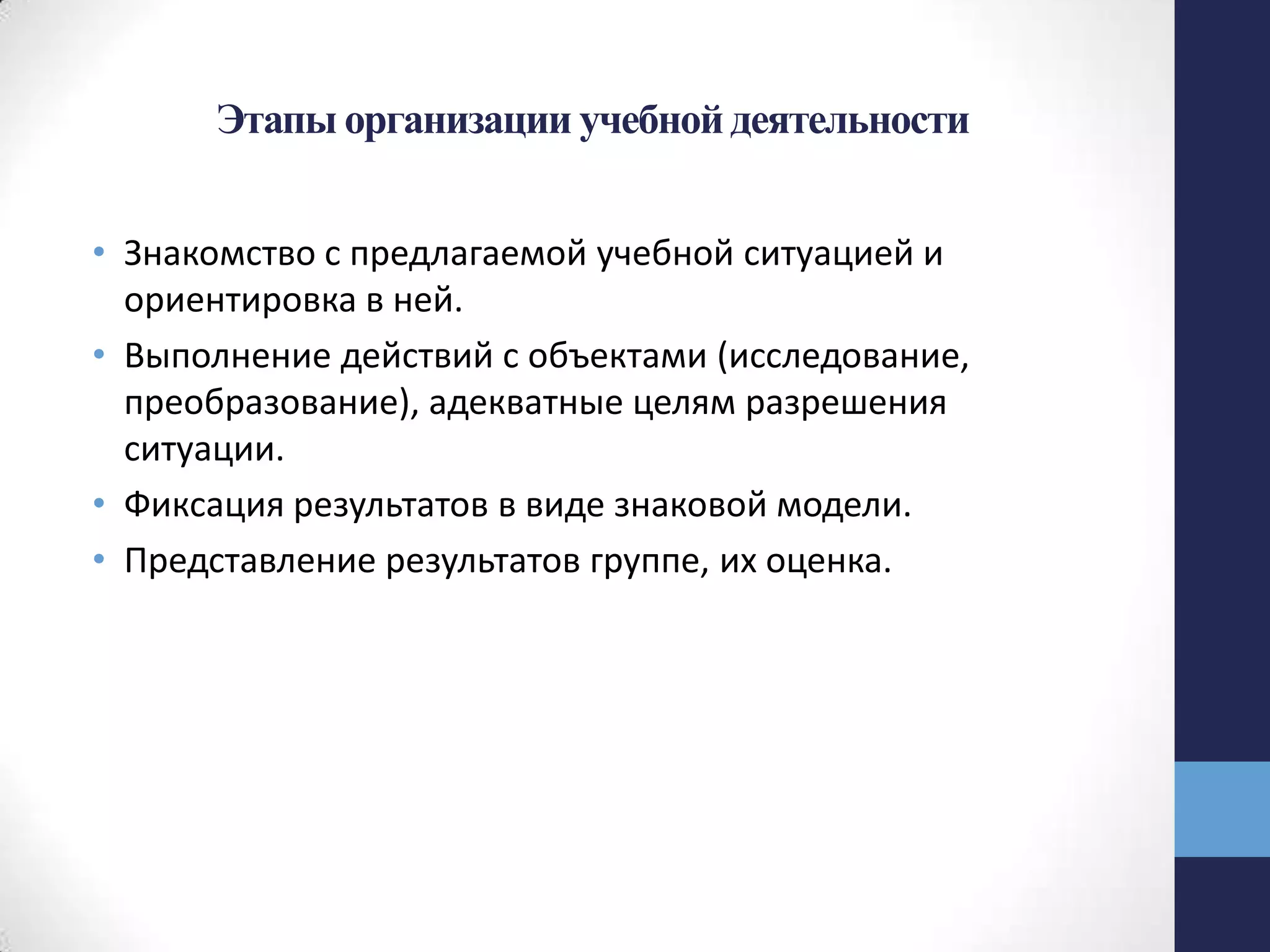Этапы организации учебной деятельности
• Знакомство с предлагаемой учебной ситуацией и
ориентировка в ней.
• Выполнение действий с объектами (исследование,
преобразование), адекватные целям разрешения
ситуации.
• Фиксация результатов в виде знаковой модели.
• Представление результатов группе, их оценка.
 