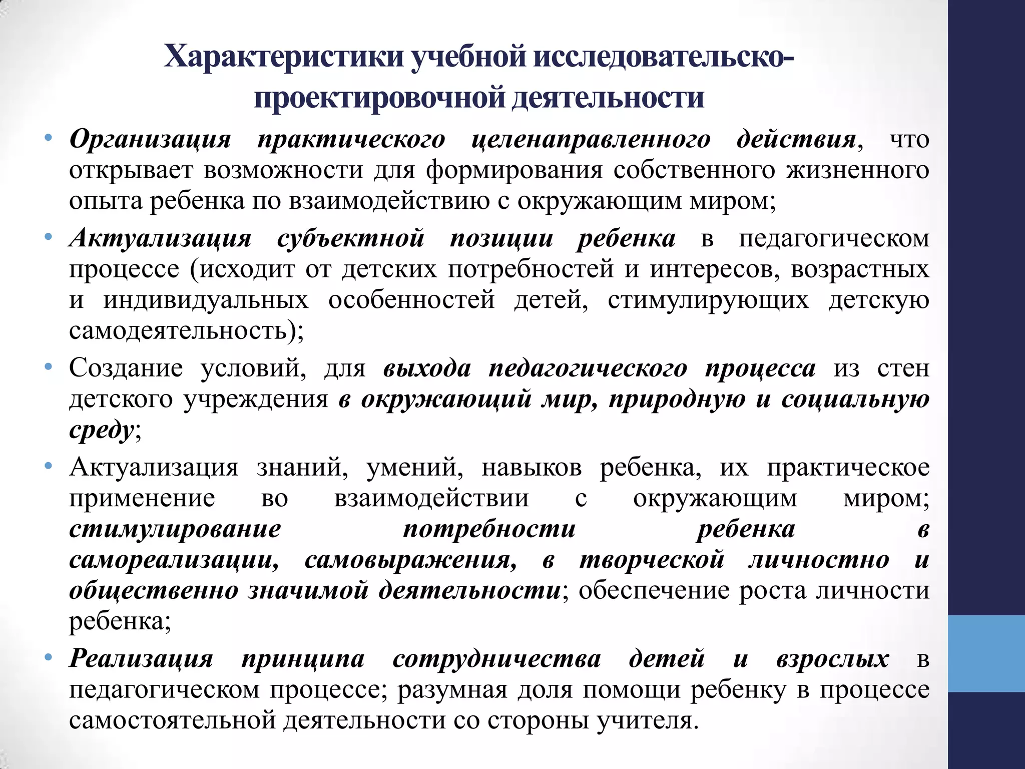 Характеристики учебнойисследовательско-
проектировочнойдеятельности
• Организация практического целенаправленного действия, что
открывает возможности для формирования собственного жизненного
опыта ребенка по взаимодействию с окружающим миром;
• Актуализация субъектной позиции ребенка в педагогическом
процессе (исходит от детских потребностей и интересов, возрастных
и индивидуальных особенностей детей, стимулирующих детскую
самодеятельность);
• Создание условий, для выхода педагогического процесса из стен
детского учреждения в окружающий мир, природную и социальную
среду;
• Актуализация знаний, умений, навыков ребенка, их практическое
применение во взаимодействии с окружающим миром;
стимулирование потребности ребенка в
самореализации, самовыражения, в творческой личностно и
общественно значимой деятельности; обеспечение роста личности
ребенка;
• Реализация принципа сотрудничества детей и взрослых в
педагогическом процессе; разумная доля помощи ребенку в процессе
самостоятельной деятельности со стороны учителя.
 