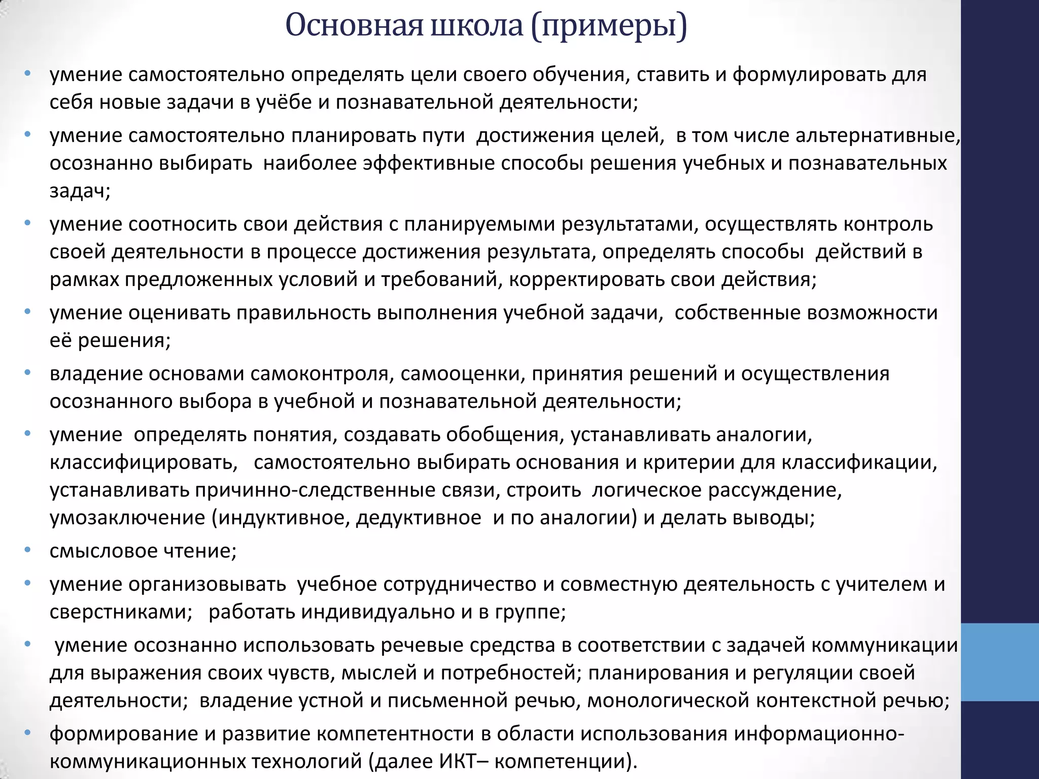 Основнаяшкола(примеры)
• умение самостоятельно определять цели своего обучения, ставить и формулировать для
себя новые задачи в учёбе и познавательной деятельности;
• умение самостоятельно планировать пути достижения целей, в том числе альтернативные,
осознанно выбирать наиболее эффективные способы решения учебных и познавательных
задач;
• умение соотносить свои действия с планируемыми результатами, осуществлять контроль
своей деятельности в процессе достижения результата, определять способы действий в
рамках предложенных условий и требований, корректировать свои действия;
• умение оценивать правильность выполнения учебной задачи, собственные возможности
её решения;
• владение основами самоконтроля, самооценки, принятия решений и осуществления
осознанного выбора в учебной и познавательной деятельности;
• умение определять понятия, создавать обобщения, устанавливать аналогии,
классифицировать, самостоятельно выбирать основания и критерии для классификации,
устанавливать причинно-следственные связи, строить логическое рассуждение,
умозаключение (индуктивное, дедуктивное и по аналогии) и делать выводы;
• смысловое чтение;
• умение организовывать учебное сотрудничество и совместную деятельность с учителем и
сверстниками; работать индивидуально и в группе;
• умение осознанно использовать речевые средства в соответствии с задачей коммуникации
для выражения своих чувств, мыслей и потребностей; планирования и регуляции своей
деятельности; владение устной и письменной речью, монологической контекстной речью;
• формирование и развитие компетентности в области использования информационно-
коммуникационных технологий (далее ИКТ– компетенции).
 