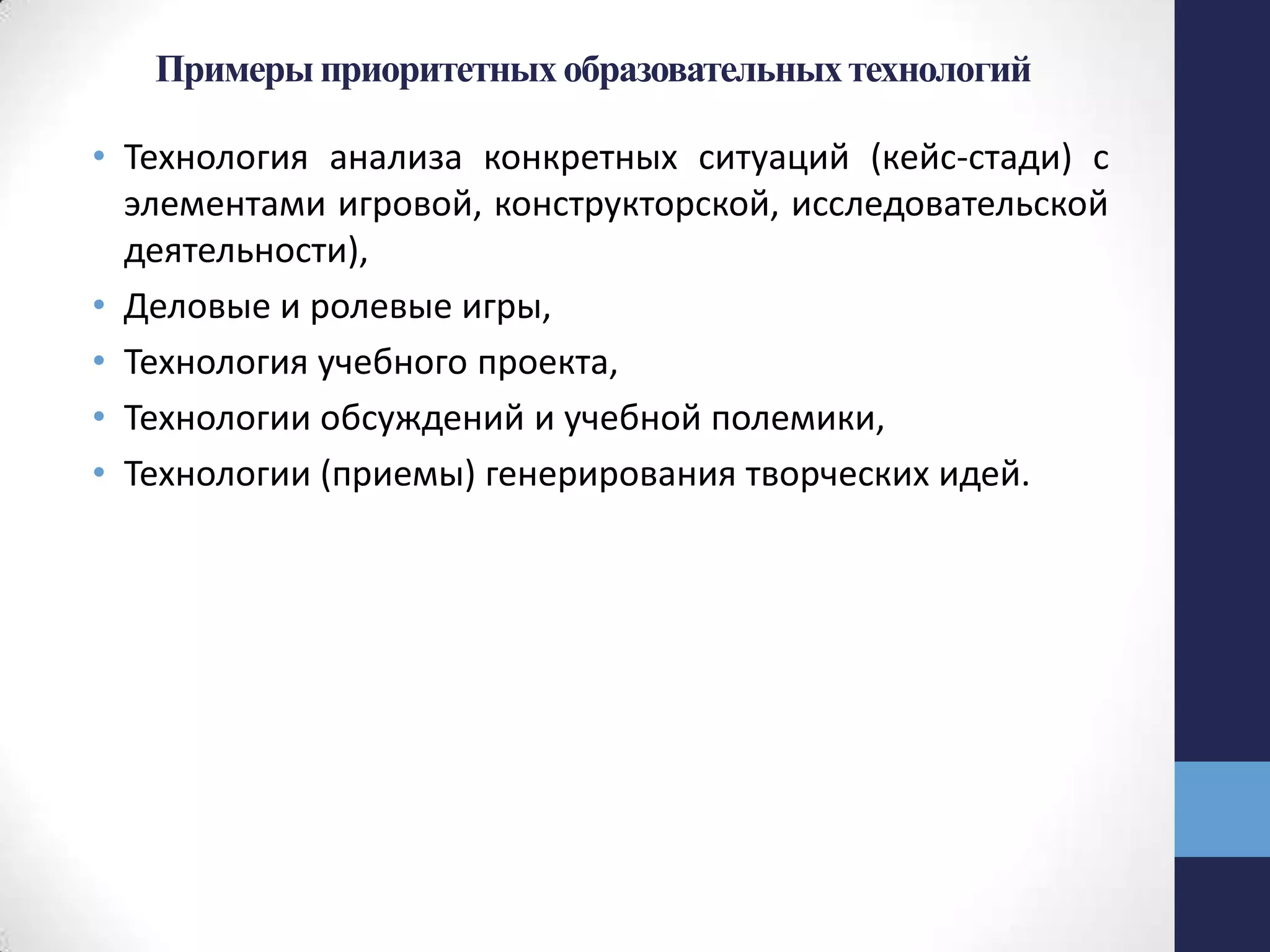 Примерыприоритетных образовательныхтехнологий
• Технология анализа конкретных ситуаций (кейс-стади) с
элементами игровой, конструкторской, исследовательской
деятельности),
• Деловые и ролевые игры,
• Технология учебного проекта,
• Технологии обсуждений и учебной полемики,
• Технологии (приемы) генерирования творческих идей.
 