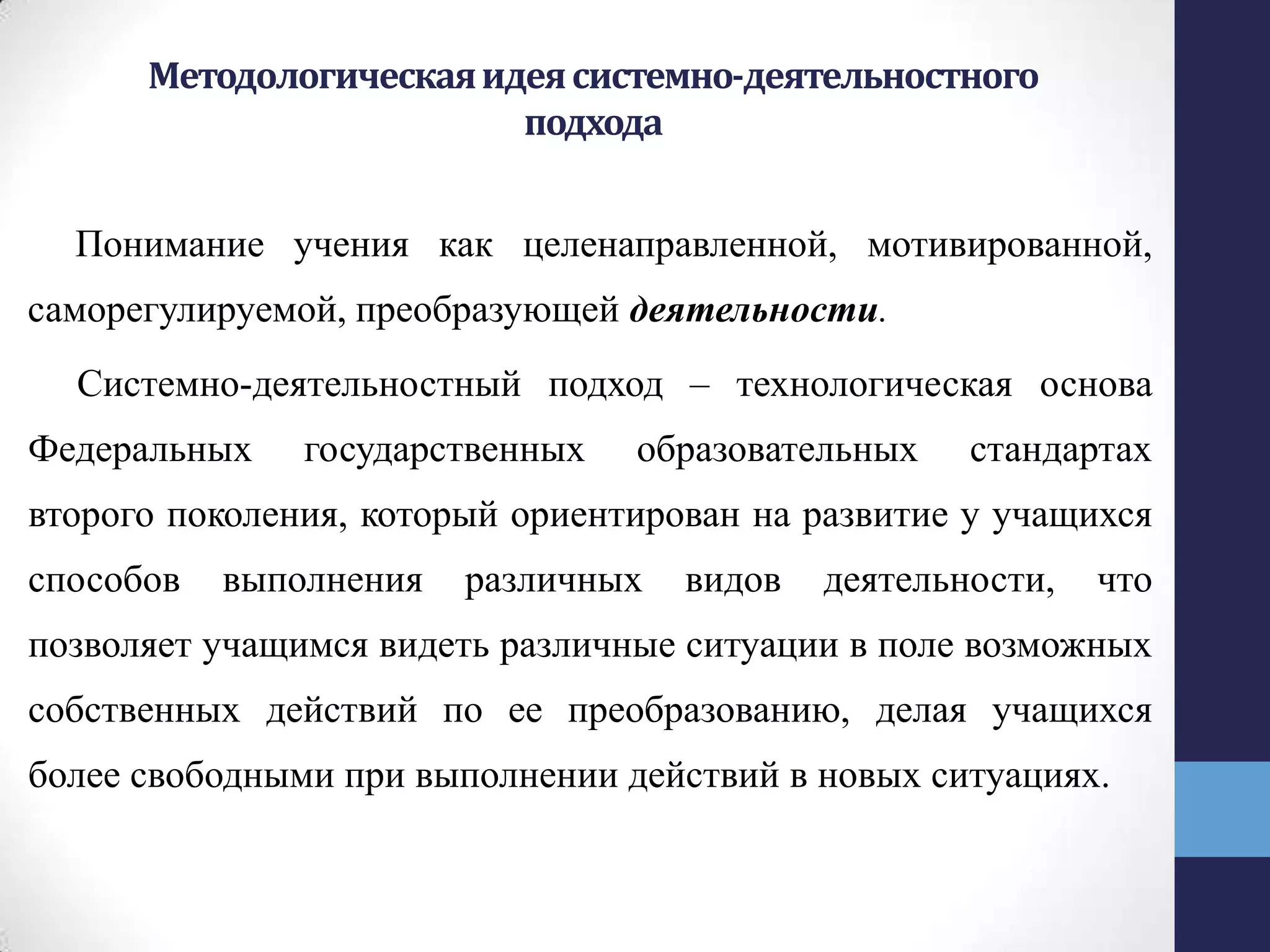 Методологическаяидеясистемно-деятельностного
подхода
Понимание учения как целенаправленной, мотивированной,
саморегулируемой, преобразующей деятельности.
Системно-деятельностный подход – технологическая основа
Федеральных государственных образовательных стандартах
второго поколения, который ориентирован на развитие у учащихся
способов выполнения различных видов деятельности, что
позволяет учащимся видеть различные ситуации в поле возможных
собственных действий по ее преобразованию, делая учащихся
более свободными при выполнении действий в новых ситуациях.
 