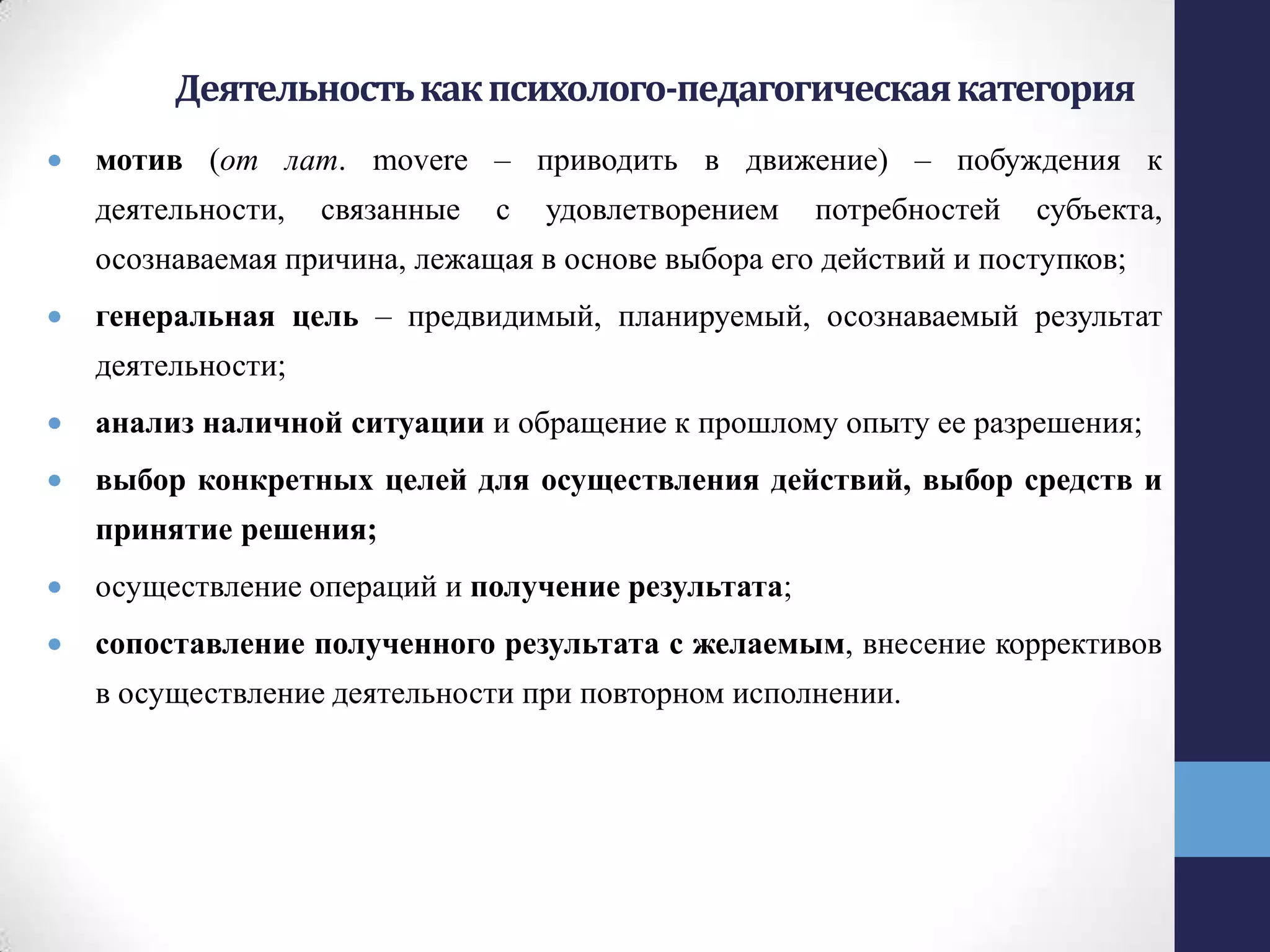 Деятельностькакпсихолого-педагогическаякатегория
мотив (от лат. movere – приводить в движение) – побуждения к
деятельности, связанные с удовлетворением потребностей субъекта,
осознаваемая причина, лежащая в основе выбора его действий и поступков;
генеральная цель – предвидимый, планируемый, осознаваемый результат
деятельности;
анализ наличной ситуации и обращение к прошлому опыту ее разрешения;
выбор конкретных целей для осуществления действий, выбор средств и
принятие решения;
осуществление операций и получение результата;
сопоставление полученного результата с желаемым, внесение коррективов
в осуществление деятельности при повторном исполнении.
 