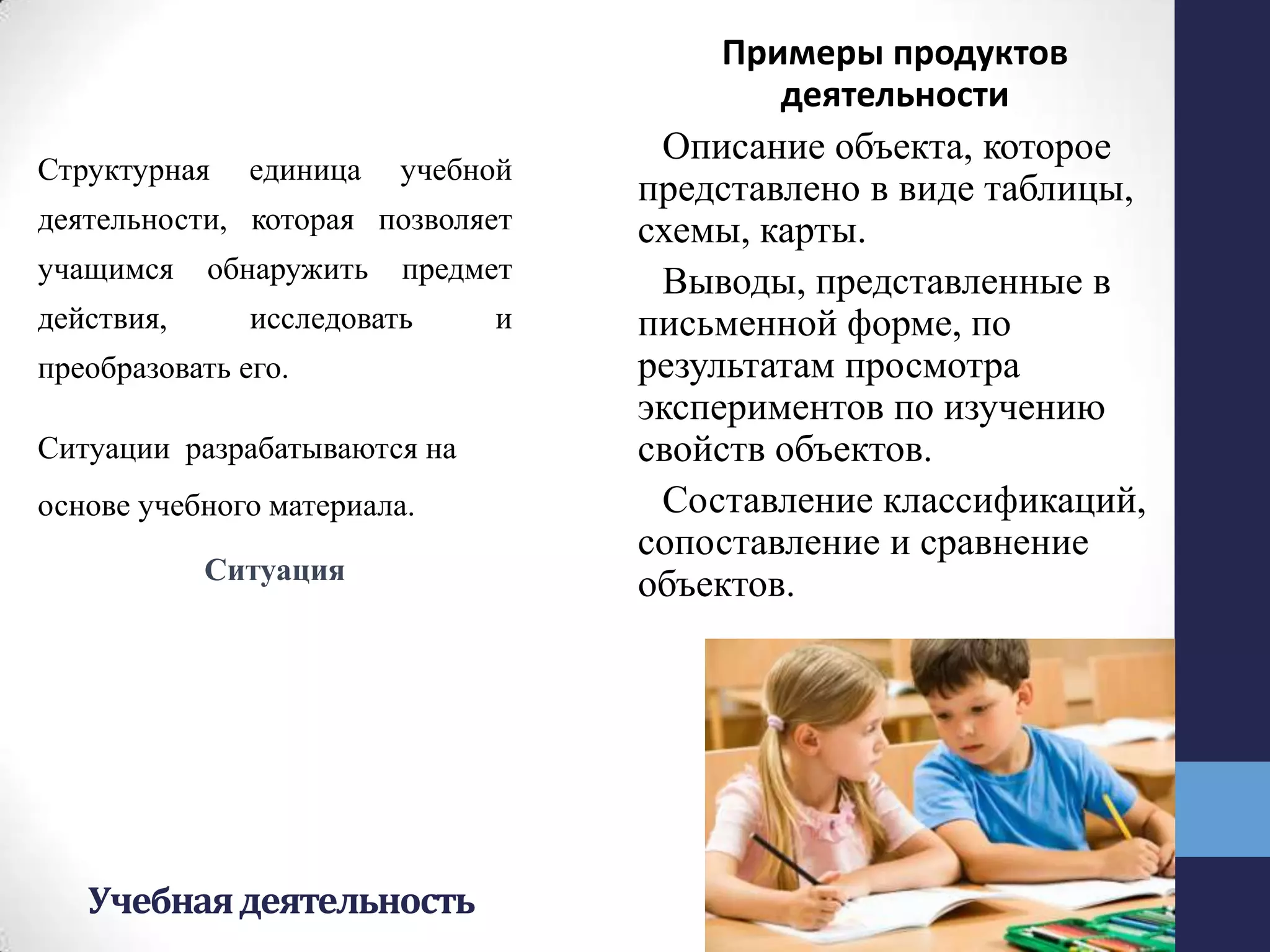 Учебнаядеятельность
Структурная единица учебной
деятельности, которая позволяет
учащимся обнаружить предмет
действия, исследовать и
преобразовать его.
Ситуации разрабатываются на
основе учебного материала.
Ситуация
Примеры продуктов
деятельности
Описание объекта, которое
представлено в виде таблицы,
схемы, карты.
Выводы, представленные в
письменной форме, по
результатам просмотра
экспериментов по изучению
свойств объектов.
Составление классификаций,
сопоставление и сравнение
объектов.
 