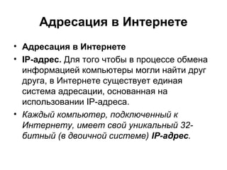 Адресация в Интернете
• Адресация в Интернете
• IP-адрес. Для того чтобы в процессе обмена
информацией компьютеры могли найти друг
друга, в Интернете существует единая
система адресации, основанная на
использовании IP-адреса.
• Каждый компьютер, подключенный к
Интернету, имеет свой уникальный 32-
битный (в двоичной системе) IP-адрес.
 