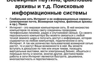 Всемирная паутина, файловые
архивы и т.д. Поисковые
информационные системы
• Глобальная сеть Интернет и ее информационные сервисы
(электронная почта, Всемирная паутина, файловые архивы
и пр.). Поиск
• Интернет - это мировая компьютерная сеть. В ней множество
компьютеров по всему свету соединены проводами,
телефонными линиями, радио и спутниковой связью. Со своего
персонального компьютера Вы можете связаться с любой
точкой земного шара и получить доступ к информации, которая
содержится на любом компьютере, подключенном в сеть
Интернет. А так как количество пользователей всемирной сетью
растет, то и растут Ваши возможности в ней. Вы можете
вступать в дискуссии по тем или иным темам, посещать
виртуальные выставки, вести электронный бизнес, общаться с
помощью почты и многое, многое другое. Достоинствами
работы в сети Интернет являются быстрота, дешевизна,
многоаспектность и перспективность.
 