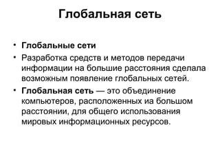 Глобальная сеть
• Глобальные сети
• Разработка средств и методов передачи
информации на большие расстояния сделала
возможным появление глобальных сетей.
• Глобальная сеть — это объединение
компьютеров, расположенных иа большом
расстоянии, для общего использования
мировых информационных ресурсов.
 