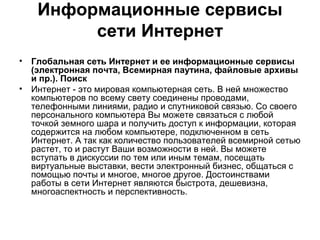 Информационные сервисы
сети Интернет
• Глобальная сеть Интернет и ее информационные сервисы
(электронная почта, Всемирная паутина, файловые архивы
и пр.). Поиск
• Интернет - это мировая компьютерная сеть. В ней множество
компьютеров по всему свету соединены проводами,
телефонными линиями, радио и спутниковой связью. Со своего
персонального компьютера Вы можете связаться с любой
точкой земного шара и получить доступ к информации, которая
содержится на любом компьютере, подключенном в сеть
Интернет. А так как количество пользователей всемирной сетью
растет, то и растут Ваши возможности в ней. Вы можете
вступать в дискуссии по тем или иным темам, посещать
виртуальные выставки, вести электронный бизнес, общаться с
помощью почты и многое, многое другое. Достоинствами
работы в сети Интернет являются быстрота, дешевизна,
многоаспектность и перспективность.
 
